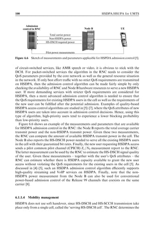 100                                                             HSDPA/HSUPA for UMTS



        Admission
      control in RNC                               Node B                     UE

                         Total carrier power
                         Non-HSDPA power
                       HS-DSCH required power


                       Pilot power measurements

Figure 6.6 Sketch of measurements and parameters applicable for HSPDA admission control [5].


of circuit-switched services, like AMR speech or video, it is obvious to stick with the
DCH. For packet-switched services the algorithm in the RNC needs to consider the
QoS parameters provided by the core network as well as the general resource situation
in the network. If only best eﬀort traﬃc with no strict QoS requirements are transmitted
on HSDPA, then the admission control algorithm can be made fairly simple by only
checking the availability of RNC and Node B hardware resources to serve a new HSDPA
user. If more demanding services with stricter QoS requirements are considered for
HSDPA, then a more advanced admission control algorithm is needed to ensure that
the QoS requirements for existing HSDPA users in the cell as well as the requirements of
the new user can be fulﬁlled after the potential admission. Examples of quality-based
HSDPA access control algorithms are studied in [5]–[7], where the QoS attributes of new
HSDPA users are taken into account in admission control decisions. Hence, using this
type of algorithm, high-priority users tend to experience a lower blocking probability
than low-priority users.
   Figure 6.6 shows an example of the measurements and parameters that are available
for HSDPA admission control in the RNC: the Node B reports the total average carrier
transmit power and the non-HSDPA transmit power. Given these two measurements,
the RNC can compute the amount of available HSDPA transmit power in the cell. The
Node B also reports the HS-DSCH power needed to serve all the existing HSDPA users
in the cell with their guaranteed bit rates. Finally, the new user requesting HSDPA access
sends a pilot common pilot channel (CPICH) Ec =N0 measurement report to the RNC.
The latter measurement can be used by the RNC to estimate the HS-DSCH signal quality
of the user. Given these measurements – together with the user’s QoS attributes – the
RNC can estimate whether there is HSDPA capacity available to grant the new user
access without violating the QoS requirements for the existing users in the cell [5]. As
discussed in [4]–[5], such an HSDPA admission control algorithm eﬃciently supports
high-quality streaming and VoIP services on HSDPA. Finally, note that the non-
HSDPA power measurement from the Node B can also be used for conventional
power-based admission control of the Release 99 channels that coexists on the same
carrier [8].


6.1.1.4   Mobility management
HSDPA does not use soft handover, since HS-DSCH and HS-SCCH transmission take
place only from a single cell, called the ‘serving HS-DSCH cell’. The RNC determines the
 
