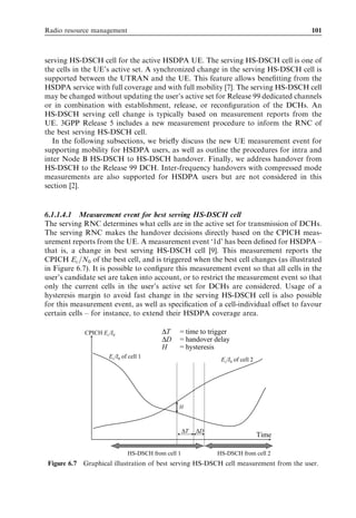Radio resource management                                                              101



serving HS-DSCH cell for the active HSDPA UE. The serving HS-DSCH cell is one of
the cells in the UE’s active set. A synchronized change in the serving HS-DSCH cell is
supported between the UTRAN and the UE. This feature allows beneﬁtting from the
HSDPA service with full coverage and with full mobility [7]. The serving HS-DSCH cell
may be changed without updating the user’s active set for Release 99 dedicated channels
or in combination with establishment, release, or reconﬁguration of the DCHs. An
HS-DSCH serving cell change is typically based on measurement reports from the
UE. 3GPP Release 5 includes a new measurement procedure to inform the RNC of
the best serving HS-DSCH cell.
   In the following subsections, we brieﬂy discuss the new UE measurement event for
supporting mobility for HSDPA users, as well as outline the procedures for intra and
inter Node B HS-DSCH to HS-DSCH handover. Finally, we address handover from
HS-DSCH to the Release 99 DCH. Inter-frequency handovers with compressed mode
measurements are also supported for HSDPA users but are not considered in this
section [2].


6.1.1.4.1 Measurement event for best serving HS-DSCH cell
The serving RNC determines what cells are in the active set for transmission of DCHs.
The serving RNC makes the handover decisions directly based on the CPICH meas-
urement reports from the UE. A measurement event ‘1d’ has been deﬁned for HSDPA –
that is, a change in best serving HS-DSCH cell [9]. This measurement reports the
CPICH Ec =N0 of the best cell, and is triggered when the best cell changes (as illustrated
in Figure 6.7). It is possible to conﬁgure this measurement event so that all cells in the
user’s candidate set are taken into account, or to restrict the measurement event so that
only the current cells in the user’s active set for DCHs are considered. Usage of a
hysteresis margin to avoid fast change in the serving HS-DSCH cell is also possible
for this measurement event, as well as speciﬁcation of a cell-individual oﬀset to favour
certain cells – for instance, to extend their HSDPA coverage area.

             CPICH Ec/I0                 ∆T    = time to trigger
                                         ∆D    = handover delay
                                         H     = hysteresis
                     Ec/I0 of cell 1
                                                              Ec/I0 of cell 2




                                               H



                                                   ∆T   ∆D
                                                                                Time

                             HS-DSCH from cell 1             HS-DSCH from cell 2
 Figure 6.7 Graphical illustration of best serving HS-DSCH cell measurement from the user.
 