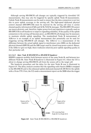 102                                                              HSDPA/HSUPA for UMTS



   Although serving HS-DSCH cell changes are typically triggered by downlink UE
measurements, they may also be triggered by speciﬁc uplink Node B measurements.
Uplink Node B measurements can be used to ensure that the data connection is not lost
due to poor uplink coverage to the serving cell. The high-speed dedicated physical
control channel (HS-DPCCH) must be received by the serving cell since it carries
channel quality information (CQI) and ACK/NACK messages. The HS-DPCCH cannot
use macro-diversity and, therefore, higher power level and repetition is typically used on
HS-DPCCH in soft handover to improve signalling reliability. If the quality of the uplink
connection to the serving cell becomes poor, an HS-DSCH cell change may be necessary
to maintain reliable uplink signalling. The standardized Node B measurement of
SIRerror is an example of an uplink measurement that potentially can be used for
triggering serving HS-DSCH cell changes. The SIRerror is a measurement of the
diﬀerence between the actual uplink signal to interference ratio (SIR) on the dedicated
physical channel (DPCH) and the SIR target used by closed loop power control. Hence,
if the SIRerror gets too high, then it indicates relatively poor uplink signalling quality in
that particular cell.

6.1.1.4.2 Inter Node B HS-DSCH to HS-DSCH handover
HSDPA supports mobility both between sectors of the same Node B, and between two
diﬀerent Node Bs. Inter Node B handover is illustrated in Figure 6.8, where the UE is
about to change serving HS-DSCH cell from the source cell to the target cell.
   The handover procedure and the delay for the inter Node B case is illustrated in
Figure 6.9. The delay analysis assumes that the signalling radio bearer (SRB) is mapped
to the HS-DSCH and to the enhanced uplink dedicated channel (E-DCH) for the uplink
with a 10-ms TTI. First, the UE sends a measurement report on the SRB when the trigger




                 Node B #1                                     Node B #2

                                          Serving RNC




               Source cell at                                  Target cell at
                Node B #1                                       Node B #2




                                                        UE is moving from
                                                        Node B #1 to Node B #2


                Figure 6.8 Inter Node B HS-DSCH to HS-DSCH handover.
 