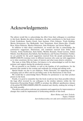 Acknowledgements
The editors would like to acknowledge the eﬀort from their colleagues to contribute
to this book. Besides the editors themselves, the other contributors to this book were:
Frank Frederiksen, Sandro Grech, Jussi Jaatinen, Chris Johnson, Troels Kolding,
Martin Kristensson, Esa Malkamaki, Jussi Numminen, Karri Ranta-Aho, Claudio
                                    ¨
Rosa, Klaus Pedersen, Markus Pettersson, Juho Pirskanen, and Jeroen Wigard.
  In addition to their direct contribution, we would also like to acknowledge the
constructive suggestions, illustrations, and comments received from Erkka Ala-
Tauriala, Jorma Kaikkonen, Sami Kekki, Markku Kuusela, Svend Lauszus, Juhani
Onkalo, Jussi Reunanen, Kai Sahala, Sasi Sasitharan, and Tuomas Tormanen. Further,
                                                                      ¨   ¨
we are grateful for the good suggestions received from the people participating in
HSDPA/HSUPA training events in diﬀerent locations who came up with suggestions
as to what constitutes the key topics of interest and what issues deserve attention.
  The team at John Wiley & Sons, Ltd deserve to be acknowledged as well for their
patience and support during the production process.
  We are grateful to our families, as well as the families of all contributors, for the
personal time needed in the evening and weekends for writing and editing work.
  Special thanks are due to our employer, Nokia Networks, for supporting and en-
couraging such an eﬀort and for providing some of the illustrations in this book.
  We would like to acknowledge Sierra Wireless for permission to use their product
picture in the book.
  Finally, it is good to remember that this book would not have been possible without
the huge eﬀort invested by our colleagues in the wireless industry within the 3rd
Generation Partnership Project (3GPP) to produce the diﬀerent speciﬁcation releases
of the global WCDMA/HSDPA/HSUPA standard and, thereby, making the writing of
this book possible.
  The editors and authors welcome any comments and suggestions for improvements or
changes that could be implemented in forthcoming editions of this book.
                                                    Harri Holma and Antti Toskala
                                                                    Espoo, Finland
                                 harri.holma@nokia.com and antti.toskala@nokia.com
 