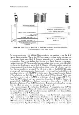 Radio resource management                                                                                  103



        UE                              Node B #1       Node B #2                                   RNC




         t1         “Measurement report”
                                                                                                          t2
                                                                   Radio link reconfiguration and
                                                                    AAL2 setup to Node-B #2
  A           “Radio bearer reconfiguration”
                                                                                                          t3
                                 “RLC ACK”
                  HS-DSCH from Node B #1
                                                                  Reroute data from Node B #1 to
      B t         HS-DSCH from Node B #2                                    Node B #2
          4
               “Radio bearer reconfiguration
                        complete”

       Figure 6.9 Inter Node B HS-DSCH to HS-DSCH handover procedure and timing.
                              A ¼ procedural delay; B ¼ break in data reception.




for measurement event 1d is fulﬁlled. The transmission starts at time t1 and the RNC
receives the message at t2 . The serving RNC next reserves the base station resources and
Iub resources for the target Node B. Resource reservation can be made faster using pre-
conﬁgurations if the resources have been booked beforehand. Once the resources are
ready at time t3 , the RNC sends a radio bearer reconﬁguration message to the UE, which
is still receiving data from the source Node B. When the UE has decoded the reconﬁgura-
tion message and the activation time has expired at time t4 , the UE will move reception
from the source cell to the target cell. The UE starts to listen to the HS-SCCH from the
new target cell. It also measures the channel quality of the new cell and sends CQI reports
accordingly to the new cell. The MAC-hs for the user in the source cell is reset at the time
of the cell change and the buﬀered payload data units (PDUs) are deleted. At the same
time, the ﬂow control unit in the MAC-hs in the target cell starts to request PDUs from
the serving RNC, so that it can begin transmitting data on the HS-DSCH to the user. It is
also possible for the RNC to send duplicate transmissions of the packet to both Node Bs
during the cell change. When the RNC receives the ‘Reconﬁguration Complete’ message
from the UE, it can release the resources from the source cell.
   The transmission gap, denoted as time B in Figure 6.9, is negligible since the UE is
making the cell change synchronously with the network switching the transmission from
the source cell to the target cell. That allows seamless mobility for a low-delay real time
service like Voice over IP (VoIP) as well.
   The procedural delay A is deﬁned from time t1 – when the UE sends a measurement
report – until time t4 – when the UE receives data from the new cell. This delay is relevant
in the event that channel conditions and fading change very rapidly. Assuming a low
RLC retransmission probability, the delay is 200–250 ms. The delay t3 –t2 for network
resource reservation depends on the usage of pre-conﬁguration and on radio network
 