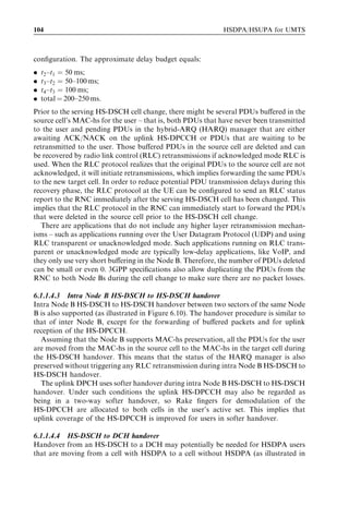 104                                                           HSDPA/HSUPA for UMTS



conﬁguration. The approximate delay budget equals:
.   t2 –t1 ¼ 50 ms;
.   t3 –t2 ¼ 50–100 ms;
.   t4 –t3 ¼ 100 ms;
.   total ¼ 200–250 ms.
Prior to the serving HS-DSCH cell change, there might be several PDUs buﬀered in the
source cell’s MAC-hs for the user – that is, both PDUs that have never been transmitted
to the user and pending PDUs in the hybrid-ARQ (HARQ) manager that are either
awaiting ACK/NACK on the uplink HS-DPCCH or PDUs that are waiting to be
retransmitted to the user. Those buﬀered PDUs in the source cell are deleted and can
be recovered by radio link control (RLC) retransmissions if acknowledged mode RLC is
used. When the RLC protocol realizes that the original PDUs to the source cell are not
acknowledged, it will initiate retransmissions, which implies forwarding the same PDUs
to the new target cell. In order to reduce potential PDU transmission delays during this
recovery phase, the RLC protocol at the UE can be conﬁgured to send an RLC status
report to the RNC immediately after the serving HS-DSCH cell has been changed. This
implies that the RLC protocol in the RNC can immediately start to forward the PDUs
that were deleted in the source cell prior to the HS-DSCH cell change.
   There are applications that do not include any higher layer retransmission mechan-
isms – such as applications running over the User Datagram Protocol (UDP) and using
RLC transparent or unacknowledged mode. Such applications running on RLC trans-
parent or unacknowledged mode are typically low-delay applications, like VoIP, and
they only use very short buﬀering in the Node B. Therefore, the number of PDUs deleted
can be small or even 0. 3GPP speciﬁcations also allow duplicating the PDUs from the
RNC to both Node Bs during the cell change to make sure there are no packet losses.

6.1.1.4.3 Intra Node B HS-DSCH to HS-DSCH handover
Intra Node B HS-DSCH to HS-DSCH handover between two sectors of the same Node
B is also supported (as illustrated in Figure 6.10). The handover procedure is similar to
that of inter Node B, except for the forwarding of buﬀered packets and for uplink
reception of the HS-DPCCH.
  Assuming that the Node B supports MAC-hs preservation, all the PDUs for the user
are moved from the MAC-hs in the source cell to the MAC-hs in the target cell during
the HS-DSCH handover. This means that the status of the HARQ manager is also
preserved without triggering any RLC retransmission during intra Node B HS-DSCH to
HS-DSCH handover.
  The uplink DPCH uses softer handover during intra Node B HS-DSCH to HS-DSCH
handover. Under such conditions the uplink HS-DPCCH may also be regarded as
being in a two-way softer handover, so Rake ﬁngers for demodulation of the
HS-DPCCH are allocated to both cells in the user’s active set. This implies that
uplink coverage of the HS-DPCCH is improved for users in softer handover.

6.1.1.4.4 HS-DSCH to DCH handover
Handover from an HS-DSCH to a DCH may potentially be needed for HSDPA users
that are moving from a cell with HSDPA to a cell without HSDPA (as illustrated in
 
