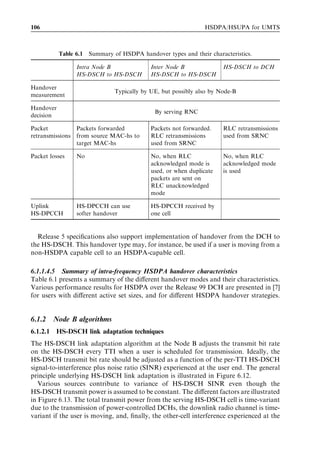 106                                                              HSDPA/HSUPA for UMTS



           Table 6.1   Summary of HSDPA handover types and their characteristics.

                 Intra Node B                Inter Node B              HS-DSCH to DCH
                 HS-DSCH to HS-DSCH          HS-DSCH to HS-DSCH

Handover
                                Typically by UE, but possibly also by Node-B
measurement

Handover
                                              By serving RNC
decision

Packet          Packets forwarded            Packets not forwarded.    RLC retransmissions
retransmissions from source MAC-hs to        RLC retransmissions       used from SRNC
                target MAC-hs                used from SRNC

Packet losses    No                          No, when RLC              No, when RLC
                                             acknowledged mode is      acknowledged mode
                                             used, or when duplicate   is used
                                             packets are sent on
                                             RLC unacknowledged
                                             mode

Uplink           HS-DPCCH can use            HS-DPCCH received by
HS-DPCCH         softer handover             one cell


  Release 5 speciﬁcations also support implementation of handover from the DCH to
the HS-DSCH. This handover type may, for instance, be used if a user is moving from a
non-HSDPA capable cell to an HSDPA-capable cell.

6.1.1.4.5 Summary of intra-frequency HSDPA handover characteristics
Table 6.1 presents a summary of the diﬀerent handover modes and their characteristics.
Various performance results for HSDPA over the Release 99 DCH are presented in [7]
for users with diﬀerent active set sizes, and for diﬀerent HSDPA handover strategies.


6.1.2     Node B algorithms
6.1.2.1   HS-DSCH link adaptation techniques
The HS-DSCH link adaptation algorithm at the Node B adjusts the transmit bit rate
on the HS-DSCH every TTI when a user is scheduled for transmission. Ideally, the
HS-DSCH transmit bit rate should be adjusted as a function of the per-TTI HS-DSCH
signal-to-interference plus noise ratio (SINR) experienced at the user end. The general
principle underlying HS-DSCH link adaptation is illustrated in Figure 6.12.
   Various sources contribute to variance of HS-DSCH SINR even though the
HS-DSCH transmit power is assumed to be constant. The diﬀerent factors are illustrated
in Figure 6.13. The total transmit power from the serving HS-DSCH cell is time-variant
due to the transmission of power-controlled DCHs, the downlink radio channel is time-
variant if the user is moving, and, ﬁnally, the other-cell interference experienced at the
 