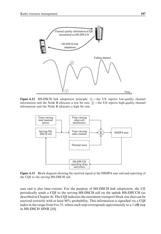 Radio resource management                                                                        107




                              Channel quality information (CQI)
                                 transmitted on HS-DPCCH


                                   HS-DSCH link
                                    adaptation


                                                                  Fading channel
                                            2




                                       1                                                  Time

Figure 6.12 HS-DSCH link adaptation principle: 1 ¼ the UE reports low-quality channel
information and the Node B allocates a low bit rate; 2 ¼ the UE reports high-quality channel
information and the Node B allocates a high bit rate.


             Time-varying                   Time-varying
             total transmit                   other-cell
                 power                       interference


             Serving HS-                    Time-varying
              DSCH cell                     radio channel             Σ            HSDPA user



                                            Thermal noise




                                             HS-DPCCH
                                           signalling delay
                                              and errors

Figure 6.13 Block diagram showing the received signal at the HSDPA user end and reporting of
the CQI to the serving HS-DSCH cell.


user end is also time-variant. For the purpose of HS-DSCH link adaptation, the UE
periodically sends a CQI to the serving HS-DSCH cell on the uplink HS-DPCCH (as
described in Chapter 4). The CQI indicates the maximum transport block size that can be
received correctly with at least 90% probability. This information is signalled via a CQI
index in the range from 0 to 31, where each step corresponds appoximately to a 1-dB step
in HS-DSCH SINR [10].
 