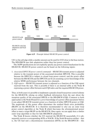 Radio resource management                                                             109




                                                   UE3         Node B
                                  UE2
              UE1

                       UE1         UE2       UE3         UE1            UE2   UE3
 HS-SCCH with
 power control


HS-DSCH with link
adaptation and fixed
power

                       Figure 6.15 Principle behind HS-SCCH power control.


UE1 at the cell edge while a smaller amount can be used for UE3 close to the base station.
The HD-DSCH uses link adaptation rather than fast power control.
  The 3GPP speciﬁcations do not explicitly specify any power control mechanism for the
HS-SCCH. HS-SCCH power control can be based on the following inputs:

1. Associated DPCCH power control commands – HS-SCCH transmit power is adjusted
   relative to the transmit power of the associated downlink DPCCH. This is possible
   because the DPCCH is subject to closed loop power control, and the power oﬀset
   between the HS-SCCH and the DPCCH can be set assuming a priori knowledge of the
   relative SINR performance between the two channels.
2. CQI reports – HS-SCCH transmit power is adjusted as a function of the CQI report
   received from the user. This is possible if there is an internal table at the Node B
   expressing a power oﬀset between each CQI index and the required HS-SCCH power.

Thus, in both cases it is possible to implement a pseudo closed loop power control scheme
for the HS-SCCH, relying on either feedback information from the user about the
reception quality of the associated DPCH or the HS-DSCH (CQI). Common to both
approaches is the Node B need for a priori knowledge of a power oﬀset parameter before
it can adjust HS-SCCH transmit power as a function of either DPCCH power or CQI.
The magnitude of this power oﬀset determines the residual block error probability
(BLEP) on the HS-SCCH. It is therefore recommended to also use an outer loop
power control algorithm at the Node B which ﬁne-tunes the aforementioned power
oﬀset to meet a target BLEP on the HS-SCCH. Once again, we can apply here a similar
outer loop algorithm to that for link HS-DSCH adaptation.
   The Node B knows whether the UE received the HS-SCCH successfully if it sub-
sequently receives a corresponding ACK or NACK. If the Node B receives neither – that
is, the UE had sent a discontinuous transmission (DTX) on the HS-DPCCH – this
 