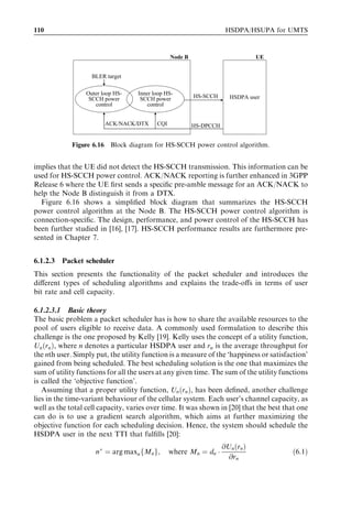110                                                                  HSDPA/HSUPA for UMTS



                                                Node B                          UE


                   BLER target

                 Outer loop HS-    Inner loop HS-        HS-SCCH
                  SCCH power        SCCH power                        HSDPA user
                    control            control


                        ACK/NACK/DTX      CQI            HS-DPCCH


             Figure 6.16 Block diagram for HS-SCCH power control algorithm.


implies that the UE did not detect the HS-SCCH transmission. This information can be
used for HS-SCCH power control. ACK/NACK reporting is further enhanced in 3GPP
Release 6 where the UE ﬁrst sends a speciﬁc pre-amble message for an ACK/NACK to
help the Node B distinguish it from a DTX.
  Figure 6.16 shows a simpliﬁed block diagram that summarizes the HS-SCCH
power control algorithm at the Node B. The HS-SCCH power control algorithm is
connection-speciﬁc. The design, performance, and power control of the HS-SCCH has
been further studied in [16], [17]. HS-SCCH performance results are furthermore pre-
sented in Chapter 7.


6.1.2.3   Packet scheduler
This section presents the functionality of the packet scheduler and introduces the
diﬀerent types of scheduling algorithms and explains the trade-oﬀs in terms of user
bit rate and cell capacity.

6.1.2.3.1 Basic theory
The basic problem a packet scheduler has is how to share the available resources to the
pool of users eligible to receive data. A commonly used formulation to describe this
challenge is the one proposed by Kelly [19]. Kelly uses the concept of a utility function,
Un ðrn Þ, where n denotes a particular HSDPA user and rn is the average throughput for
the nth user. Simply put, the utility function is a measure of the ‘happiness or satisfaction’
gained from being scheduled. The best scheduling solution is the one that maximizes the
sum of utility functions for all the users at any given time. The sum of the utility functions
is called the ‘objective function’.
   Assuming that a proper utility function, Un ðrn Þ, has been deﬁned, another challenge
lies in the time-variant behaviour of the cellular system. Each user’s channel capacity, as
well as the total cell capacity, varies over time. It was shown in [20] that the best that one
can do is to use a gradient search algorithm, which aims at further maximizing the
objective function for each scheduling decision. Hence, the system should schedule the
HSDPA user in the next TTI that fulﬁlls [20]:
                                                                    @Un ðrn Þ
                     n Ã ¼ arg maxn fMn g;      where Mn ¼ dn Á                         ð6:1Þ
                                                                      @rn
 