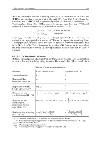 Radio resource management                                                                                  111



Here, Mn denotes the so-called scheduling metric, dn is the instantaneous data rate that
HSDPA user number n can support in the next TTI. Note that dn is obtained by
consulting the HS-DSCH link adaptation algorithm (as discussed in Section 6.1.2.1).
The throughput delivered to HSDPA users in the past can be updated every TTI for all
users with a recursive expression (exponential smoothing); that is:
                          
                            ð1 À aÞrn;old þ adn if user n is served
                     rn ¼
                            ð1 À aÞrn;old       otherwise

where rn;old is the old value of rn and a is the forgetting factor. Hence, a À1 equals the
equivalent averaging period in a number of TTIs for the exponential smoothing ﬁlter.
Throughput calculation for a user is only done for periods of time when the user has data
in the Node B buﬀer. This is important for stability of QoS-aware packet scheduling
methods which would otherwise try to compensate for inactive users with no data to
transmit.


6.1.2.3.2 Packet scheduler algorithms
Diﬀerent classical packet schedulers from the literature are listed in Table 6.2 according
to their utility and scheduling policy function. The round robin (RR) scheduler is a

                               Table 6.2    Packet scheduling principles.

Scheduler                        Utility function, Un ðrn Þ              Scheduling metric, Mn

Round robin (RR)                 1                                       0

Maximum C/I or                   rn                                      dn
throughput (max-C/I)

                                                                         dn
Proportional fair (PF)           logðrn Þ
                                                                         rn
[19], [21], [23], [24], [27]

Minimum bit rate                 rn þ ð1 À exp½À 