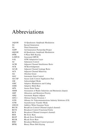 Abbreviations
16QAM    16 Quadrature Amplitude Modulation
2G       Second Generation
3G       Third Generation
3GPP     3rd Generation Partnership Project
64QAM    64 Quadrature Amplitude Modulation
8PSK     8 Phase Shift Keying
A-DPCH   Associated DPCH
AAL      ATM Adaptation Layer
AC       Admission Control
ACIR     Adjacent Channel Interference Ratio
ACK      ACKnowledgement
ACLR     Adjacent Channel Leakage Ratio
ACS      Adjacent Channel Selectivity
AG       Absolute Grant
AGC      Automatic Gain Control
ALCAP    Access Link Control Application Part
AM       Acknowledged Mode
AMC      Adaptive Modulation and Coding
AMR      Adaptive Multi-Rate
APN      Access Point Name
ARIB     Association of Radio Industries and Businesses (Japan)
ARP      Allocation and Retention Priority
ARQ      Automatic Repeat reQuest
ASN.1    Abstract Syntax Notation 1
ATIS     Alliance for Telecommunications Industry Solutions (US)
ATM      Asynchronous Transfer Mode
AWGN     Additive White Gaussian Noise
BCCH     BroadCast Control CHannel (logical channel)
BCFE     Broadcast Control Functional Entity
BCH      Broadcast CHannel (transport channel)
BER      Bit Error Rate
BLEP     BLock Error Probability
BLER     BLock Error Rate
BMC      Broadcast/Multicast Control protocol
BPSK     Binary Phase Shift Keying
 