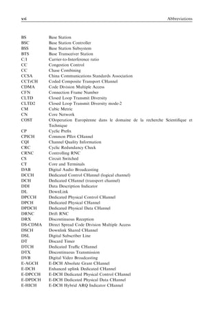 xvi                                                               Abbreviations



BS        Base Station
BSC       Base Station Controller
BSS       Base Station Subsystem
BTS       Base Transceiver Station
C/I       Carrier-to-Interference ratio
CC        Congestion Control
CC        Chase Combining
CCSA      China Communications Standards Association
CCTrCH    Coded Composite Transport CHannel
CDMA      Code Division Multiple Access
CFN       Connection Frame Number
CLTD      Closed Loop Transmit Diversity
CLTD2     Closed Loop Transmit Diversity mode-2
CM        Cubic Metric
CN        Core Network
COST                            ´
          COoperation Europeenne dans le domaine de la recherche Scientiﬁque et
          Technique
CP        Cyclic Preﬁx
CPICH     Common PIlot CHannel
CQI       Channel Quality Information
CRC       Cyclic Redundancy Check
CRNC      Controlling RNC
CS        Circuit Switched
CT        Core and Terminals
DAB       Digital Audio Broadcasting
DCCH      Dedicated Control CHannel (logical channel)
DCH       Dedicated CHannel (transport channel)
DDI       Data Description Indicator
DL        DownLink
DPCCH     Dedicated Physical Control CHannel
DPCH      Dedicated Physical CHannel
DPDCH     Dedicated Physical Data CHannel
DRNC      Drift RNC
DRX       Discontinuous Reception
DS-CDMA   Direct Spread Code Division Multiple Access
DSCH      Downlink Shared CHannel
DSL       Digital Subscriber Line
DT        Discard Timer
DTCH      Dedicated Traﬃc CHannel
DTX       Discontinuous Transmission
DVB       Digital Video Broadcasting
E-AGCH    E-DCH Absolute Grant CHannel
E-DCH     Enhanced uplink Dedicated CHannel
E-DPCCH   E-DCH Dedicated Physical Control CHannel
E-DPDCH   E-DCH Dedicated Physical Data CHannel
E-HICH    E-DCH Hybrid ARQ Indicator CHannel
 