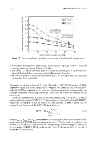 7
HSDPA bit rates, capacity
and coverage

Frank Frederiksen, Harri Holma, Troels Kolding, and Klaus Pedersen


This chapter presents high-speed downlink packet access (HSDPA) performance results
from the end user perspective and from the system capacity point of view. First, the link
performance of the high-speed downlink shared channel (HS-DSCH) transport channel
and the high-speed shared control channel (HS-SCCH) and high-speed dedicated
physical control channel (HS-DPCCH) control channels are analysed. Link level results
are used as an input to system level studies. System simulations provide the cell capacity
results for dedicated HSDPA carriers and for the cases where wideband code division
multiple access (WCDMA) and HSDPA coexist on the same carrier. The chapter also
presents results for HSDPA Iub transmission eﬃciency. As the end user performance is
aﬀected by both data rate and network latency, these two factors are addressed in the
chapter. We furthermore provide real life HSDPA measurement results. First, HSDPA
throughput estimates based on ﬁeld measurements in the existing WCDMA networks are
presented. Second, HSDPA laboratory and ﬁeld measurements are presented and
compared with the simulation results. Finally, a number of solutions are presented to
boost baseline HSDPA performance further using advanced antenna concepts and
receiver algorithms.




7.1   General performance factors
It is important to recognize the complexity of the system and the importance of system
assumptions in the performance assessment of advanced wireless systems. The per-
formance of a concept like HSDPA depends signiﬁcantly on deployment and service
parameters and absolute performance varies signiﬁcantly from scenario to scenario.
Some of the most essential conditions for HSDPA performance relate to:

HSDPA/HSUPA for UMTS: High Speed Radio Access for Mobile Communications Edited by Harri Holma
and Antti Toskala © 2006 John Wiley  Sons, Ltd. ISBN: 0-470-01884-4
 