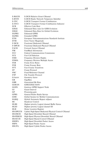 Abbreviations                                                          xvii



E-RGCH          E-DCH Relative Grant CHannel
E-RNTI          E-DCH Radio Network Temporary Identiﬁer
E-TFC           E-DCH Transport Format Combination
E-TFCI          E-DCH Transport Format Combination Indicator
ECR             Eﬀective Code Rate
EDGE            Enhanced Data rates for GSM Evolution
EDGE            Enhanced Data Rate for Global Evolution
EGPRS           Enhanced GPRS
EGPRS           Extended GPRS
ETSI            European Telecommunications Standards Institute
EVM             Error Vector Magnitude
F-DCH           Fractional Dedicated CHannel
F-DPCH          Fractional Dedicated Physical CHannel
FACH            Forward Access CHannel
FBI             FeedBack Information
FCC             Federal Communications Commission
FCS             Fast Cell Selection
FDD             Frequency Division Duplex
FDMA            Frequency Division Multiple Access
FER             Frame Error Ratio
FER             Frame Erasure Rate
FFT             Fast Fourier Transform
FP              Frame Protocol
FRC             Fixed Reference Channel
FTP             File Transfer Protocol
G-factor        Geometry factor
GB              GigaByte
GBR             Guaranteed Bit Rate
GERAN           GSM/EDGE RAN
GGSN            Gateway GPRS Support Node
GI              Guard Interval
GP              Processing gain
GPRS            General Packet Radio Service
GSM             Global System for Mobile Communications
HARQ            Hybrid Automatic Repeat reQuest
HC              Handover Control
HLBS            Highest priority Logical channel Buﬀer Status
HLID            Highest priority Logical channel ID
HLR             Home Location Register
HS-DPCCH        Uplink High-Speed Dedicated Physical Control CHannel
HS-DSCH         High-Speed Downlink Shared CHannel
HS-PDSCH        High-Speed Physical Downlink Shared CHannel
HS-SCCH         High-Speed Shared Control CHannel
HSDPA           High-Speed Downlink Packet Access
HSPA            High-Speed Packet Access
HSUPA           High-Speed Uplink Packet Access
 