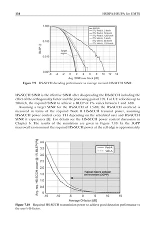HSDPA bit rates, capacity and coverage                                                          125




             Non HS-DSCH
      Pown
              HS-DSCH             PHSDPA




                                                           Other-cell
             Node B #1                                     interference             Node B #2
                                      Pown        Pother
              α = orthogonality


                                                  Pnoise = receiver thermal noise


                                   UE connected to Node B #1
                         Figure 7.1    HSDPA performance factors.




own-cell to other-cell plus noise interference at the user, geometry factor, deﬁned as:
                                                  Pown
                                      G¼                                                    ð7:2Þ
                                             Pother þ Pnoise
When discussing details about performance, the following measures are also considered:

. Instantaneous required HS-DSCH SINR – this measure is the per-TTI required SINR
  on the HS-DSCH to obtain a certain BLER target for a given number of HS-PDSCH
  codes and for the modulation and coding scheme.
. Average HS-DSCH SINR – this is the HS-DSCH SINR experienced by a user
  averaged over fast fading.




7.2     Single-user performance
In this section, the single-user performance aspects are discussed. HS-DSCH link per-
formance is ﬁrst analysed and results from link adaptation are presented. The perform-
ance of the control channels, HS-SCCH and HS-DPCCH, is illustrated. Next, single-user
throughput results are presented and data rate coverage is analysed. The section con-
cludes with simulations for 3GPP performance test cases.
 