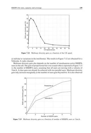 130                                                                                                  HSDPA/HSUPA for UMTS



                                                         12


                                                                    5 codes, PedA

               Average single-user throughput [Mbit/s]
                                                         10         5 codes VehA
                                                                    5 codes fit
                                                                    10 codes PedA
                                                                    10 codes VehA
                                                         8
                                                                    10 codes fit
                                                                    15 codes PedA
                                                                    15 codes VehA
                                                         6          15 codes fit



                                                         4



                                                         2



                                                         0
                                                         -10   -5   0     5     10   15   20   25    30   35    40
                                                                         Average HS-DSCH SINR [dB]

Figure 7.5 HSDPA data rate as a function of average HS-DSCH SINR. Note that the eﬀect of
link adaptation and HARQ is included in these results.


   The results in Figure 7.5 can be used for HSDPA link budget planning and HSDPA
network dimensioning, since the required HS-DSCH SINR is given for diﬀerent max-
imum numbers of HS-PDSCH codes and HS-DSCH throughputs. As an example, the
HSDPA single-user throughput is evaluated as a function of the path loss towards the
serving HS-DSCH cell by using the results in Figure 7.5 and the expression in Eq. (7.1).
Let’s ﬁrst assume that the HSDPA user is subject only to own-cell interference and
thermal receiver noise – that is, there is no other-cell interference. Other basic assump-
tions are summarized in Table 7.2.
   Given these assumptions, the HS-DSCH single-user throughput is plotted in
Figure 7.6 vs the path loss. At a path loss of 160 dB the throughput is approximately
200–400 kbps depending on HSDPA power allocation. For smaller path loss values,


                                      Table 7.2 Basic simulation parameters used for the results
                                      presented in Figure 7.6.

                                      Parameter                                                      Settings

                                      Total Node-B Tx power                                          12 W
                                      Node-B cable loss                                              4 dB
                                      Node-B antenna gain                                            18 dBi
                                      UE antenna gain                                                0 dBi
                                      UE thermal noise power                                         À101 dBm
                                      Allocated HS-PDSCH codes                                       5
                                      Allocated HS-PDSCH power                                       3 or 7 W
                                      P-CPICH Tx power                                               2W
 