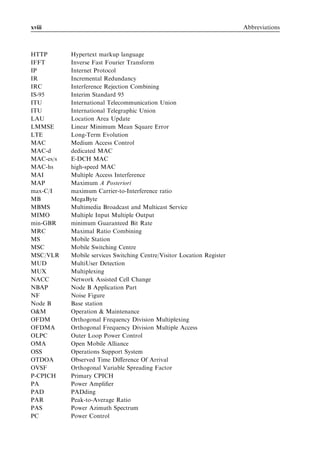 xviii                                                                   Abbreviations



HTTP       Hypertext markup language
IFFT       Inverse Fast Fourier Transform
IP         Internet Protocol
IR         Incremental Redundancy
IRC        Interference Rejection Combining
IS-95      Interim Standard 95
ITU        International Telecommunication Union
ITU        International Telegraphic Union
LAU        Location Area Update
LMMSE      Linear Minimum Mean Square Error
LTE        Long-Term Evolution
MAC        Medium Access Control
MAC-d      dedicated MAC
MAC-es/s   E-DCH MAC
MAC-hs     high-speed MAC
MAI        Multiple Access Interference
MAP        Maximum A Posteriori
max-C/I    maximum Carrier-to-Interference ratio
MB         MegaByte
MBMS       Multimedia Broadcast and Multicast Service
MIMO       Multiple Input Multiple Output
min-GBR    minimum Guaranteed Bit Rate
MRC        Maximal Ratio Combining
MS         Mobile Station
MSC        Mobile Switching Centre
MSC/VLR    Mobile services Switching Centre/Visitor Location Register
MUD        MultiUser Detection
MUX        Multiplexing
NACC       Network Assisted Cell Change
NBAP       Node B Application Part
NF         Noise Figure
Node B     Base station
O&M        Operation & Maintenance
OFDM       Orthogonal Frequency Division Multiplexing
OFDMA      Orthogonal Frequency Division Multiple Access
OLPC       Outer Loop Power Control
OMA        Open Mobile Alliance
OSS        Operations Support System
OTDOA      Observed Time Diﬀerence Of Arrival
OVSF       Orthogonal Variable Spreading Factor
P-CPICH    Primary CPICH
PA         Power Ampliﬁer
PAD        PADding
PAR        Peak-to-Average Ratio
PAS        Power Azimuth Spectrum
PC         Power Control
 