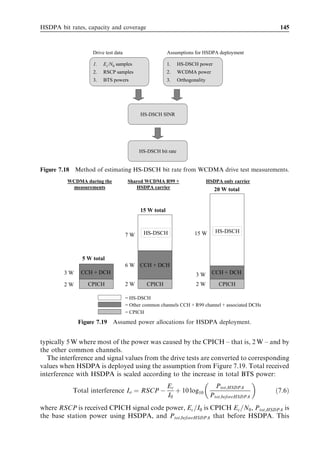 136                                                                 HSDPA/HSUPA for UMTS



7.2.6     3GPP test methodology
HSDPA performance requirements are deﬁned in [11]. In this text, the focus is on the
single link performance of the HS-DSCH with a constant modulation and coding
scheme. For the simulations shown here, it has been assumed that the return channel
for HSDPA (HS-DPCCH) is error-free when transmitting ACKs/NACKs in response
to a HARQ.
   In [11], various test channels are deﬁned – denoted as H-Set1 to H-Set6 – each
describing diﬀerent UE capabilities. These channels are called ‘ﬁxed reference channels’
(FRCs). Here, we will only consider the ﬁrst test channel (H-Set1). The test channel
deﬁnitions are shown in Table 7.4. The minimum performance requirements for QPSK
and 16QAM are listed in Tables 7.5 and 7.6, respectively. QPSK modulation is tested
with own-to-other-cell-interference ratio Ior =Ioc values of 0 dB and 10 dB. The value of
0 dB corresponds to a location close to the cell edge while 10 dB is located in a clear
dominance area of a single cell. 16QAM modulation is tested only with an own-to-other-
cell-interference ratio of 10 dB since 16QAM would not be used at a low Ior =Ioc value.
Two HS-DSCH power allocations are considered: 25% of Node B power for HS-DSCH
(Ec =Ior ¼ À6 dB) and 50% power for HS-DSCH (Ec =Ior ¼ À3 dB).
   We compare the link simulations with the 3GPP minimum performance requirements
given in Figure 7.11 as a function of HS-DSCH power allocation. ITU Vehicular A
multipath proﬁle at 30 km/h is assumed in Figure 7.11. The simulated results are


        Table 7.4 Parameter settings for simulation of the ﬁxed reference channel H-Set1.

        Parameter                                 Unit                       Value

        Modulation                                                  QPSK             16QAM
        Inter-TTI distance                        TTI’s             3 TTI            3 TTI
        Eﬀective code rate                                          0.67             0.61
        Number of physical channel codes          Codes             5                4


         Table 7.5   Minimum requirement QPSK, ﬁxed reference channel (FRC) H-Set1.

Test          Propagation                                 Reference value
number        conditions
                                 HS-PDSCH Ec =Ior          Data rate at          Data rate at
                                                           Ior =Ioc ¼ 0 dB       Ior =Ioc ¼ 10 dB
                                 [dB]                      [kbps]                [kbps]

1             Pedestrian A       À6                         65                   309
              3 km/h             À3                        N/A                   423
2             Pedestrian B       À6                         23                   181
              3 km/h             À3                        138                   287
3             Vehicular A        À6                         22                   190
              30 km/h            À3                        142                   295
4             Vehicular A        À6                         13                   181
              120 km/h           À3                        140                   275
 