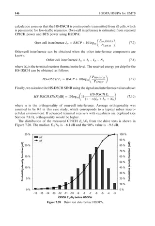 HSDPA bit rates, capacity and coverage                                                                                      137



      Table 7.6                   Minimum requirement 16QAM, ﬁxed reference channel (FRC) H-Set1.

      Test number                             Propagation                                    Reference value
                                              conditions
                                                                               HS-PDSCH                  Data rate at
                                                                               Ec =Ior                   Ior =Ioc ¼ 10 dB
                                                                               [dB]                      [kbps]

      1                                       Pedestrian A                     À6                        198
                                              3 km/h                           À3                        368
      2                                       Pedestrian B                     À6                         34
                                              3 km/h                           À3                        219
      3                                       Vehicular A                      À6                         47
                                              30 km/h                          À3                        214
      4                                       Vehicular A                      À6                         28
                                              120 km/h                         À3                        167

                                                     Channel profile: Vehicular A, 30 km/h, Set1
                                500
                                             G factor=10 dB, simulations
                                450          G factor=10 dB, requirement
                                             G factor=10 dB, 16QAM, simulations
                                400          G factor=10 dB, 16QAM, requirement
                                             G factor=0 dB, simulations
                                350          G factor=0 dB, requirement
            Throughput [kbps]




                                300

                                250

                                200

                                150

                                100

                                50

                                  0
                                 -12   -11     -10      -9         -8     -7    -6      -5         -4   -3     -2
                                                             Allocated HS-DSCH power [dB]

Figure 7.11 Throughput performance of H-Set1 as a function of allocated HS-DSCH power for
the Vehicular A 30 km/h channel proﬁle.


approximately 1–2 dB better than 3GPP performance requirements. The results pre-
sented in Figure 7.11 can be viewed as either a margin in terms of throughput or as an
implementation margin.



7.3   Multiuser system performance
The following subsections contain multiuser simulation results. We provide both cell
capacity and end user performance results. Most of the results are obtained for best
 
