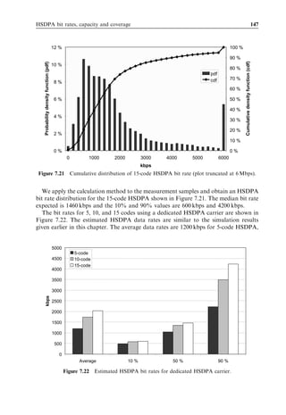 138                                                                 HSDPA/HSUPA for UMTS



eﬀort web browsing applications without any strict QoS requirements. Some results for
constant bit rate streaming applications are also presented.


7.3.1   Simulation methodology
The performance of HSDPA in a multiuser scenario is quantiﬁed by conducting
advanced dynamic network level simulations with multiple cells and users [8]. The
simulator supports scenarios with a mixture of WCDMA Release 99 DCH and
HSDPA Release 5 users being served by the same carrier. For each Release
5 HSDPA user, we explicitly simulate reception of HS-DSCH, HS-SCCH, and one
associated DCH at 3.4 kbps. The associated DCH is only assumed to carry the signalling
radio bearer for Layer 3 signalling. Release 99 DCHs are simulated with inner loop and
outer loop power control, soft handover functionality, and power-based admission
control. The primary default simulation parameters are summarized in Table 7.7 [8].


7.3.2   Multiuser diversity gain
We ﬁrst study the gain of proportional fair scheduling over round robin, also called
‘multiuser diversity gain’. Multiuser diversity gain is reported in Figure 7.12 for the case
where 7 W and ﬁve HS-PDSCH codes are allocated for HSDPA transmission, while the
remaining available resources are used for transmission of Release 99 channels [8]. The
average number of HSDPA users per cell equals six for these results. Multiuser diversity
gain comes from scheduling users when they experience relatively good SINR, while
avoiding scheduling users that experience deep fades. Multiuser diversity gain is only
available at moderate UE speeds where the packet scheduler is able to track fast fading
radio channel variations. At high UE speeds where the packet scheduler can no longer
track radio channel variations by monitoring received CQI reports from UEs, multiuser
diversity gain is marginal. The same observation is true for stationary users where the
channel is constant. The proportional fair scheduler can provide a minor gain at 0 km/h

         Table 7.7   Summary of default parameter settings for network simulations.

Network topology           Macro-cellular, three-sector sites, 2.8-km site-to-site distance

Radio propagation          COST231 Okumura–Hata, log-normal shadowing (8 dB std), ITU
                           Vehicular A with 3 km/h.
MAC-hs functionalities     Proportional fair packet scheduling, HARQ with chase combining.
Traﬃc model                Closed loop TCP web browsing model, 1500 bytes TCP packet size,
                           100 kbytes average packet call size, RLC acknowledged mode.
Handovers                  Synchronized HS-DSCH cell change for HSDPA, standard soft
                           handover for Release 99 with an add window of 2 dB.
UE receiver type           Single antenna Rake.
Node B power settings      Maximum transmit power per cell 20 W, P-CPICH power 2 W.
 
