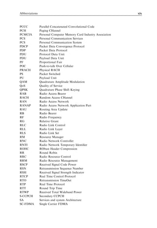 Abbreviations                                                        xix



PCCC            Parallel Concatenated Convolutional Code
PCH             Paging CHannel
PCMCIA          Personal Computer Memory Card Industry Association
PCS             Personal Communication Services
PCS             Personal Communication System
PDCP            Packet Data Convergence Protocol
PDP             Packet Data Protocol
PDU             Protocol Data Unit
PDU             Payload Data Unit
PF              Proportional Fair
POC             Push-to-talk Over Cellular
PRACH           Physical RACH
PS              Packet Switched
PU              Payload Unit
QAM             Quadrature Amplitude Modulation
QoS             Quality of Service
QPSK            Quadrature Phase Shift Keying
RAB             Radio Access Bearer
RACH            Random Access CHannel
RAN             Radio Access Network
RANAP           Radio Access Network Application Part
RAU             Routing Area Update
RB              Radio Bearer
RF              Radio Frequency
RG              Relative Grant
RLC             Radio Link Control
RLL             Radio Link Layer
RLS             Radio Link Set
RM              Resource Manager
RNC             Radio Network Controller
RNTI            Radio Network Temporary Identiﬁer
ROHC            RObust Header Compression
RR              Round Robin
RRC             Radio Resource Control
RRM             Radio Resource Management
RSCP            Received Signal Code Power
RSN             Retransmission Sequence Number
RSSI            Received Signal Strength Indicator
RTCP            Real Time Control Protocol
RTO             Retransmission TimeOut
RTP             Real Time Protocol
RTT             Round Trip Time
RTWP            Received Total Wideband Power
S-CCPCH         Secondary CCPCH
SA              Services and system Architecture
SC-FDMA         Single Carrier FDMA
 