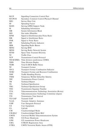 xx                                                             Abbreviations



SCCP       Signalling Connection Control Part
SCCPCH     Secondary Common Control Physical CHannel
SDU        Service Data Unit
SF         Spreading Factor
SGSN       Serving GPRS Support Node
SI         Scheduling Information
SIB        System Information Block
SID        Size index IDentiﬁer
SINR       Signal-to-Interference-plus-Noise Ratio
SIR        Signal to Interference Ratio
SNR        Signal to Noise Ratio
SPI        Scheduling Priority Indicator
SRB        Signalling Radio Bearer
SRNC       Serving RNC
SRNS       Serving Radio Network System
STTD       Space Time Transmit Diversity
TC         Traﬃc Class
TCP        Transmission Control Protocol
TD-SCDMA   Time division synchronous CDMA
TDD        Time Division Duplex
TEBS       Total E-DCH Buﬀer Status
TF         Transport Format
TFCI       Transport Format Combination Indicator
TFRC       Transport Format and Resource Combination
THP        Traﬃc Handling Priority
TMSI       Temporary Mobile Subscriber Identity
TPC        Transmission Power Control
TR         Technical Report
TS         Technical Speciﬁcation
TSG        Technical Speciﬁcation Group
TSN        Transmission Sequence Number
TTA        Telecommunications Technology Association (Korea)
TTC        Telecommunication Technology Committee (Japan)
TTI        Transmission Time Interval
TX GAP     Transmit GAP
TxAA       Transmit Adaptive Antennas
UDP        User Datagram Protocol
UE         User Equipment
UL         UpLink
UM         Unacknowledged Mode
UM-RLC     Unacknowledged Mode RLC
UMTS       Universal Mobile Telecommunications System
UPH        UE Power Headroom
UPH        UE transmission Power Headroom
URA        UTRAN Registration Area
UTRA       UMTS Terrestrial Radio Access (ETSI)
 