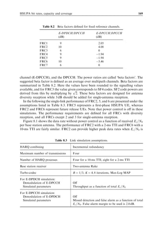 HSDPA bit rates, capacity and coverage                                                   159



  100 %
   90 %
   80 %
   70 %
   60 %
   50 %
   40 %
   30 %
                  Measured throughput
   20 %
                  Simulated (based on measured Ec/No and RSCP)
   10 %           Simulated (standard macro cell)
      0%
            0      200      400      600      800      1000      1200   1400   1600   1800
                                            Throughput [kbps]
Figure 7.37 Cumulative distribution of the application level bit rate in HSDPA drive tests –
results comparison.


7.8     HSDPA performance evolution
The last few sections have considered the performance of HSDPA for a baseline setup.
To accommodate an expected growth in traﬃc demand and to provide higher end user
data rates, there are various enhancements readily available within the 3GPP framework
to further increase capacity and service performance. The most signiﬁcant enhancement
techniques are discussed in the following.


7.8.1      Advanced UE receivers
Advanced UE receivers are able to obtain a higher SINR, which results in higher user bit
rates and cell capacities. No new algorithms are required in the network to take beneﬁt
of advanced UEs since these UEs will automatically report higher CQI values, so the
Node B scheduler will automatically allocate higher bit rates. The following three types
of advanced UEs are considered:

. A Rake receiver with receiver diversity (Enhanced Type I in 3GPP Release 6).
. A single-equalizer receiver (Enhanced Type II in 3GPP Release 6).
. An equalizer receiver with receiver diversity (Enhanced Type III in 3GPP Release 7).

The type preﬁx used here follows 3GPP terminology. 3GPP Release 6 includes per-
formance requirements for a number of diﬀerent enhanced UEs. The gain from using
linear minimum mean-squared error (LMMSE) receivers predominantly comes from
equalizing time-dispersive radio towards the serving HS-DSCH cell. Equalizing the radio
channel results in a better equivalent downlink orthogonality factor and, therefore, less
own-cell interference. The gain from using LMMSE is, therefore, primarily available to
users that are dominated by own-cell interference while experiencing relatively high
 