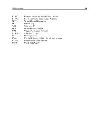Abbreviations                                                     xxi



UTRA            Universal Terrestrial Radio Access (3GPP)
UTRAN           UMTS Terrestrial Radio Access Network
VCC             Virtual Channel Connection
VF              Version Flag
VoIP            Voice over IP
VPN             Virtual Private Network
WAP             Wireless Application Protocol
WCDMA           Wideband CDMA
WG              Working Group
Wimax           Worldwide Interoperability for microwave access
WLAN            Wireless Local Area Network
WWW             World Wide Web 9
 