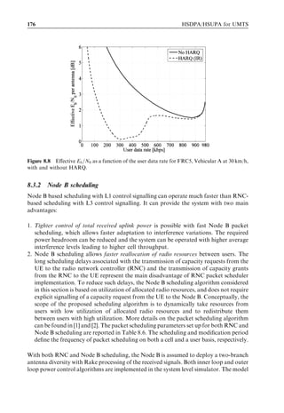 8
HSUPA bit rates, capacity
and coverage

Jussi Jaatinen, Harri Holma, Claudio Rosa, and Jeroen Wigard


This chapter presents the performance of high-speed uplink packet access (HSUPA),
including bit rates, capacity, and coverage. The outline is as follows: Section 8.1 contains
a short summary of the main performance factors. This is followed by a study of link
layer performance aspects in Section 8.2. Section 8.3 looks at the cell capacity gains from
Node B based scheduling and L1 hybrid automatic repeat request (HARQ). Section 8.4
introduces further uplink enhancements with antenna and baseband solutions.




8.1   General performance factors
The performance of HSUPA depends highly on the selected scenario and on deployment
and service parameters, in the same way as high-speed downlink packet access (HSDPA).
Many of the essential parameters are similar to those explained for HSDPA. Here, the
most signiﬁcant are brieﬂy mentioned:


. Network algorithms – HSUPA-speciﬁc algorithms like the Node B based packet
  scheduler, HSUPA resource allocation, and the serving cell change algorithm.
. Deployment scenario – the available interference levels in the cell deﬁned by factors
  such as propagation loss, other-cell interference, and multipath propagation.
. User equipment (UE) transmitter capability – maximum supported bit rates and
  maximum transmit power.
. Node B receiver performance and capability – number of receive antennas, receiver
  type, and implementation margins.
. Traﬃc – mixture of dedicated channel (DCH) and HSUPA suitable traﬃc, traﬃc type
  like streaming vs messaging, and number of active users.

HSDPA/HSUPA for UMTS: High Speed Radio Access for Mobile Communications Edited by Harri Holma
and Antti Toskala © 2006 John Wiley  Sons, Ltd. ISBN: 0-470-01884-4
 