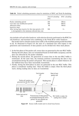 168                                                                HSDPA/HSUPA for UMTS



In this chapter, we will attempt to adhere closely to the basic assumptions agreed in the
Third Generation Partnership Project (3GPP). During the discussion of results, it will be
indicated which factors in the above play the most important roles.
  The following performance metrics are used in this chapter:

. Average cell throughput – the average amount of data from all users in a cell that can
  be received during a certain amount of time.
. 10% packet call throughput – representing the end user experience. It indicates the 10%
  outage of user throughput (i.e., 90% of end users will experience a better packet call
  throughput than this value).
. Eb =N0 – the required power per information bit over noise in order to receive a certain
  bit rate with a certain block error probability. This has a direct impact on the load of
  the system [16].
. Ec =N0 – the required power per chip bit over noise in order to receive a certain bit rate
  with a certain block error probability.

Other less general measures will be introduced in addition to the presented results.



8.2   Single-user performance
The link performance of an enhanced uplink dedicated channel (E-DCH) link is studied
in this section. We use so-called ‘ﬁxed reference channels’ (FRCs) in link level studies.
FRCs are a set of E-DCH channel conﬁgurations deﬁned in 3GPP for performance
testing purposes. They are deﬁned in [21] and shown in Table 8.1.
   FRC1 to FRC3 use a 2-ms transmission time interval (TTI), whereas the other FRCs
are speciﬁed for a TTI of 10 ms. The maximum bit rate varies with the number of codes
with FRC3 providing a peak bit rate of more than 4 Mbps. The 3GPP performance
requirements using these FRCs are speciﬁed in [19]. The requirements specify a minimum
performance under certain conditions.
   For each FRC, there exists one pair of suggested power ratios between the enhanced
dedicated physical data channel (E-DPDCH), the enhanced dedicated physical control

                Table 8.1   Fixed reference channels (FRCs) deﬁned for E-DCH.

FRC    TTI            Transport    Codes             Coding rate    Maximum     UE category
       length         block size                                    bit rate
       (ms)           (bits)                                        (kbps)

1       2              2 688       2*SF4             0.71           1353        2
2       2              5 376       2*SF2             0.71           2706        4
3       2              8 064       2*SF4 þ 2*SF2     0.71           4059        6
4      10              4 800       1*SF4             0.53            508        1
5      10              9 600       2*SF4             0.51            980        2 and 3
6      10             19 200       2*SF2             0.51           1960        4 and 5
7      10                640       1*SF16            0.29             69        1
 