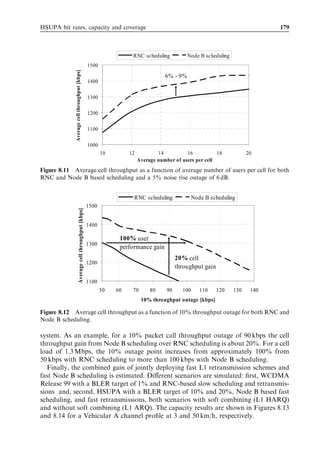 170                                                               HSDPA/HSUPA for UMTS




Figure 8.1 HSUPA throughput in Vehicular A at 30 km/h, no power control used (similar to
3GPP test case).



high enough. In order to achieve data rates beyond 2 Mbps, the received Ec =N0 needs to
be higher than approximately 0 dB in this case.
   The reliability of the control channel E-DPCCH must be reasonably high for the
proper decoding performance of E-DPDCH. If the E-DPCCH is missed or the codeword
received is incorrect, the HARQ buﬀers are easily corrupted by inappropriate soft-
combining. The probability of missed detection should be low, preferably 0.2%.
That refers to the case where the UE has transmitted data but the Node B fails to
receive the E-DPCCH correctly. Figure 8.2 illustrates the missed detection probability in
diﬀerent multipath proﬁles. Since the E-DPCCH carries no CRC encoding, a threshold-
based approach to channel power detection is necessary. The threshold is deﬁned as the
‘false alarm rate’, which refers to the case where no data are transmitted by the UE but an
E-DPCCH codeword is erroneously detected at the Node B receiver.
   Link simulations indicate that the received Ec =N0 needs to be relatively high to achieve
high data rates. Figure 8.3 shows the uplink noise rise that is caused by a single user as a
function of received Ec =N0 . If the received Ec =N0 is 0 dB, the signal and noise powers are
equal causing a 3-dB noise rise in total. If the required Ec =N0 is 5 dB, the single user alone
would cause a 6-dB noise rise. When the noise rise increases, the cell coverage area
shrinks for other simultaneous users on the same carrier. In order to limit noise rise and
to guarantee the coverage area, the highest Ec =N0 values may not be practical in large
macro-cells.
   The rest of this section presents link level performance results without packet schedul-
ing. The assumptions are listed in Table 8.4.
 