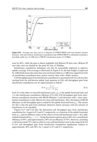 174                                                                HSDPA/HSUPA for UMTS



In other words, the retransmissions cause less delay and delay variations with
L1-controlled retransmission schemes (located in the Node B) than with L2-based
retransmission schemes (located in the RNC). Faster retransmissions allow us to
have a higher retransmission probability while maintaining the same user delay
performance. This leads to a decrease in required Eb =N0 and, hence, an increase in
spectral eﬃciency. Combining techniques – such as chase combining (CC) and incre-
mental redundancy (IR) – can further improve the performance of Node B controlled L1
retransmission schemes.
   In order to investigate the impact of L1 retransmission schemes and combining
techniques on user and cell throughput performance, the following deﬁnitions are
introduced:

1. The block error probability (BLEP) is the probability of failed detection of a data
   frame at ﬁrst transmission. It is a function of the target Eb =N0 used in the power
   control algorithm, as well as of the propagation and mobility environment.
2. The frame erasure rate (FER) is calculated over a suﬃciently long time period and is
   deﬁned as follows:
                                     Correctly received data frames
                        FER ¼ 1 À                                                          ð8:1Þ
                                     Total transmitted data frames
3. Finally, the eﬀective Eb =N0 is deﬁned as the ratio of required Eb =N0 to corresponding
   frame erasure rate.
                                                       Eb =N0
                                Effective Eb =N0 ¼                                         ð8:2Þ
                                                      1 À FER
Figure 8.6 illustrates the impact of HARQ techniques on user-experienced data rate.




Figure 8.6 User data rate as a function of received Eb =N0 for FRC5, Vehicular A at 30 km/h, with
and without HARQ.
 
