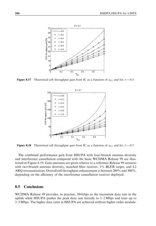 HSUPA bit rates, capacity and coverage                                                    175




Figure 8.7 Eﬀective Eb =N0 vs BLEP at ﬁrst transmission for FRC5, Vehicular A at 30 km/h, with
and without HARQ.



For a given received energy per bit-to-noise ratio, incremental redundancy provides a
lower frame erasure rate than is the case with no HARQ, thus leading to higher user
throughput. The gain from incremental redundancy (HARQ) clearly depends on the
system operation point: the higher the required Eb =N0 , the lower the target BLEP at ﬁrst
transmission and the lower the gain from HARQ.
   Following the deﬁnition of cell throughput in [16], uplink spectral eﬃciency is inversely
proportional to the eﬀective Eb =N0 . The optimal operation point typically depends on
the propagation and mobility scenario, as well as on whether or not combining tech-
niques are used. The results reported in Figure 8.7 show how uplink spectral eﬃciency
can be improved by increasing the BLEP at ﬁrst transmission, which leads to a lower
Eb =N0 requirement. This is possible since the low round trip delay with L1 retransmission
schemes allows fast recovery from transmission errors. For instance, spectral eﬃciency
gain from increasing the BLEP at ﬁrst transmission from 1% to 10% is between 0.6 and
0.7 dB, corresponding to a cell throughput increase of approximately 15–20%.
   Incremental redundancy can be successfully deployed to further increase uplink
spectral eﬃciency, although the gain from HARQ is really appreciable only for FER
values above 50%. In Figure 8.8, the eﬀective Eb =N0 with incremental redundancy is
minimized at 300 kbps, which corresponds to an FER of approximately 70%, and to a
BLEP at ﬁrst transmission higher than 90% in Figure 8.7. Assuming that with RLC
retransmissions the physical channel is operated at an error probability of 1%, the
maximum spectral eﬃciency gain from L1 HARQ is approximately 2 dB, corresponding
to a cell throughput increase of 60%. However, the price to pay is signiﬁcantly increased
transmission delay, reduced user data rate, as well as more processing power at the base
station due to multiple retransmissions. Assuming a more realistic operation region for
the BLEP at ﬁrst transmission between 20% and 30%, the cell throughput gain from L1
HARQ is approximately 15% to 20%.
 