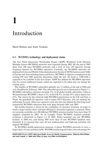1
Introduction

Harri Holma and Antti Toskala



1.1   WCDMA technology and deployment status
The ﬁrst Third Generation Partnership Project (3GPP) Wideband Code Division
Multiple Access (WCDMA) networks were launched during 2002. By the end of 2005
there were 100 open WCDMA networks and a total of over 150 operators having
frequency licenses for WCDMA operation. Currently, the WCDMA networks are
deployed in Universal Mobile Telecommunications System (UMTS) band around 2 GHz
in Europe and Asia including Japan and Korea. WCDMA in America is deployed in the
existing 850 and 1900 spectrum allocations while the new 3G band at 1700/2100 is
expected to be available in the near future. 3GPP has deﬁned the WCDMA operation
also for several additional bands, which are expected to be taken into use during the
coming years.
   The number of WCDMA subscribers globally was 17 million at the end of 2004 and
over 50 million by February 2006. The subscriber growth rate is illustrated in Figure 1.1.
WCDMA subscribers represent currently 2% of all global mobile subscribers, while in
Western Europe WCDMA’s share is 5%, in the UK 8%, in Italy 14% and in Japan over
25%. The reason for the relatively high WCDMA penetrations in the UK and Italy is
Three, the greenﬁeld 3G operator, and in Japan NTT Docomo, who are pushing the
technology forward. These two operators were also the ones behind the ﬁrst large-scale
commercial WCDMA operation that took place between 2001 and 2003.
   The mobile business is driven by the availability of attractive terminals. In order to
reach a major market share, terminal oﬀering for all market segments is required. There
are currently available over 200 diﬀerent WCDMA terminal models from more than 30
suppliers launched by 2005. As an example, Nokia WCDMA terminal portfolio
evolution is illustrated in Figure 1.2. In 2003, Nokia launched one new WCDMA
handset, in 2004 two, and during 2005 more than 10 new WCDMA handsets were
launched. It is expected that soon all new medium-price and high-end terminals will
support WCDMA.
   As WCDMA mobile penetration increases, it allows WCDMA networks to carry a
larger share of voice and data traﬃc. WCDMA technology provides a few advantages for

HSDPA/HSUPA for UMTS: High Speed Radio Access for Mobile Communications Edited by Harri Holma
and Antti Toskala © 2006 John Wiley & Sons, Ltd. ISBN: 0-470-01884-4
 