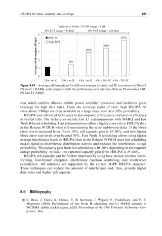 176                                                                HSDPA/HSUPA for UMTS




Figure 8.8 Eﬀective Eb =N0 as a function of the user data rate for FRC5, Vehicular A at 30 km/h,
with and without HARQ.


8.3.2   Node B scheduling
Node B based scheduling with L1 control signalling can operate much faster than RNC-
based scheduling with L3 control signalling. It can provide the system with two main
advantages:

1. Tighter control of total received uplink power is possible with fast Node B packet
   scheduling, which allows faster adaptation to interference variations. The required
   power headroom can be reduced and the system can be operated with higher average
   interference levels leading to higher cell throughput.
2. Node B scheduling allows faster reallocation of radio resources between users. The
   long scheduling delays associated with the transmission of capacity requests from the
   UE to the radio network controller (RNC) and the transmission of capacity grants
   from the RNC to the UE represent the main disadvantage of RNC packet scheduler
   implementation. To reduce such delays, the Node B scheduling algorithm considered
   in this section is based on utilization of allocated radio resources, and does not require
   explicit signalling of a capacity request from the UE to the Node B. Conceptually, the
   scope of the proposed scheduling algorithm is to dynamically take resources from
   users with low utilization of allocated radio resources and to redistribute them
   between users with high utilization. More details on the packet scheduling algorithm
   can be found in [1] and [2]. The packet scheduling parameters set up for both RNC and
   Node B scheduling are reported in Table 8.6. The scheduling and modiﬁcation period
   deﬁne the frequency of packet scheduling on both a cell and a user basis, respectively.

With both RNC and Node B scheduling, the Node B is assumed to deploy a two-branch
antenna diversity with Rake processing of the received signals. Both inner loop and outer
loop power control algorithms are implemented in the system level simulator. The model
 