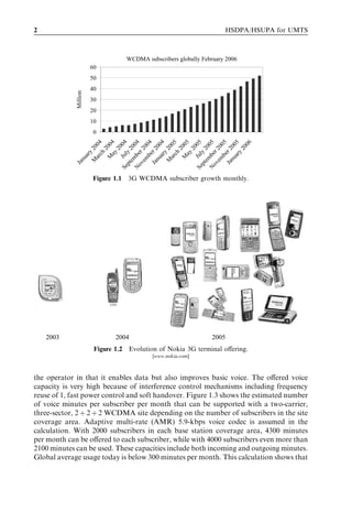 2                                                                     HSDPA/HSUPA for UMTS



                                   WCDMA subscribers globally February 2006
                       60
                       50
                       40
             Million


                       30
                       20
                       10
                        0

                          b 04

                             y 4




                          b 05

                             y 5
                           ay 4




                           ay 5
                  S e Jul 0 4




                  S e Jul 0 5
                            ch 4




                    ov ber 4




                            ch 5




                    ov er 5




                                  06
                       n u 00




                       n u 00
                                  0




                                  0
                                  0




                          b 0
                                  0




                                  0
                       em 20




                       em 20
                               20




                               20
                       em 0




                       em 0
                               20




                               20
                       M 20




                       M 20




                               20
                     Ja er 2




                     Ja er 2
                     pt y 2




                     pt y 2
                            ry




                          ar




                          ar
                         ua

                         ar




                         ar
                        M




                        M
                n
             Ja




                  N




                  N
                       Figure 1.1 3G WCDMA subscriber growth monthly.




                             USA




    2003                       2004                              2005
                        Figure 1.2 Evolution of Nokia 3G terminal oﬀering.
                                            [www.nokia.com]



the operator in that it enables data but also improves basic voice. The oﬀered voice
capacity is very high because of interference control mechanisms including frequency
reuse of 1, fast power control and soft handover. Figure 1.3 shows the estimated number
of voice minutes per subscriber per month that can be supported with a two-carrier,
three-sector, 2 þ 2 þ 2 WCDMA site depending on the number of subscribers in the site
coverage area. Adaptive multi-rate (AMR) 5.9-kbps voice codec is assumed in the
calculation. With 2000 subscribers in each base station coverage area, 4300 minutes
per month can be oﬀered to each subscriber, while with 4000 subscribers even more than
2100 minutes can be used. These capacities include both incoming and outgoing minutes.
Global average usage today is below 300 minutes per month. This calculation shows that
 