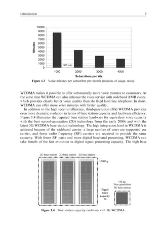 Introduction                                                                                         3



                  10000
                   9000
                   8000
                   7000
        Minutes


                   6000
                   5000
                   4000
                   3000
                   2000
                   1000
                                       300 min
                      0
                               1000              2000                 3000            4000
                                                  Subscribers per site
        Figure 1.3 Voice minutes per subscriber per month (minutes of usage, mou).



WCDMA makes it possible to oﬀer substantially more voice minutes to customers. At
the same time WCDMA can also enhance the voice service with wideband AMR codec,
which provides clearly better voice quality than the ﬁxed land line telephone. In short,
WCDMA can oﬀer more voice minutes with better quality.
   In addition to the high spectral eﬃciency, third-generation (3G) WCDMA provides
even more dramatic evolution in terms of base station capacity and hardware eﬃciency.
Figure 1.4 illustrates the required base station hardware for equivalent voice capacity
with the best second-generation (2G) technology from the early 2000s and with the
latest 3G WCDMA base station technology. The high integration level in WCDMA is
achieved because of the wideband carrier: a large number of users are supported per
carrier, and fewer radio frequency (RF) carriers are required to provide the same
capacity. With fewer RF parts and more digital baseband processing, WCDMA can
take beneﬁt of the fast evolution in digital signal processing capacity. The high base


                    2G base station 2G base station 2G base station

                                                                       >500 kg




                                                                                      <50 kg
                                                                                   New generation
                                                                                   3G base station
                                                                         Equal
                                                                         voice
                                                                        capacity
                                                                             =

                     Figure 1.4 Base station capacity evolution with 3G WCDMA.
 