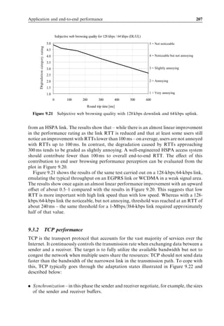 Application and end-to-end performance                                               191



                    GPRS session management (PDP context/IP address)


                    GPRS mobility management (Routing area)

                   RRC connection




            UE                 RNC                3G-SGSN               GGSN
                            Figure 9.5 Always-on connectivity.


  When a UE is RRC-connected to an RNC, it can utilize four diﬀerent RRC states:

. Cell_DCH state – where the UE can make use of high-speed downlink/uplink packet
  access (HSDPA/HSUPA) data rates. When there is no activity or very little activity,
  the UE is moved to Cell_FACH state.
. Cell_FACH state – where the UE can access the random/forward access (RACH/
  FACH) common channels and can transmit small amounts of data (up to a few
  hundred bytes). If there are more data to be transmitted, the UE is moved to
  Cell_DCH state. If there is no activity, the UE is moved to Cell_PCH state or to
  URA_PCH state.
. Cell_PCH state – where the UE only receives paging messages, but cannot transmit
  any data before moving to Cell_FACH state.
. URA_PCH state is similar to Cell_PCH state but the location of the UE is known only
  at the URA level while in Cell_PCH state the location is known at the cell level. State
  transition from Cell_PCH to URA_PCH state can be triggered based on UE mobility.

RRC state transitions are illustrated in Figure 9.6.
   When a UE is RRC idle, the Iu connection between the RNC and SGSN is released
and the RNC is unaware of the UE. If data arrive for the UE, the SGSN pages the UE
and an RRC connection is created.
   RRC states CELL_FACH, CELL_PCH, and URA_PCH are only applicable to
packet-switched services. Circuit-switched services are limited to using RRC idle and
the CELL_DCH state.
   PCH states are useful in terms of saving network resources and UE power consump-
tion compared with Cell_DCH state. An indicative power consumption in diﬀerent RRC
states is illustrated in Figure 9.7.
   Cell_DCH state requires the largest amount of power since both the UE receiver and
UE transmitter are running continuously. With a typical power consumption in the order
of 200–300 mA and battery capacity of 1000 mAh, talk-times can be 3–5 hours.
   In Cell_FACH state the UE transmitter runs only when it has data to be sent. The UE
can consume less power at the transmitter than in Cell_DCH state but the receiver chain
 