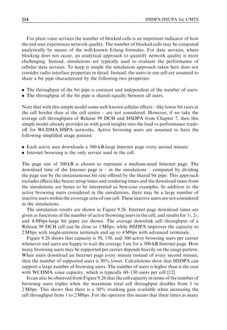 198                                                                    HSDPA/HSUPA for UMTS



rate even if the 13.6-kbps bit rate had been applied previously. The UE is now conﬁgured
with a ﬁnite user plane bit rate towards the packet-switched core network and is ready to
transfer data.
   A set of packet session setup times as measured from a commercial WCDMA network
are illustrated in Figure 9.13 [7]. Three case are shown: Case 1 when the mobile is not
GPRS-attached, Case 2 when the mobile is already GPRS-attached, and Case 3 when the
mobile has a PDP context already available, but no RRC connection. The required
signalling procedures are as follows:


. Case 1 ¼ RRC connection þ GPRS attach þ PDP context activation þ Radio bearer
  setup.
. Case 2 ¼ RRC connection þ PDP context activation þ Radio bearer setup.
. Case 3 ¼ RRC connection þ Radio bearer setup.


The total setup time including radio bearer reconﬁguration is 3.5–4.0 sec for Case 1.
When the UE is already GPRS-attached in Case 2, the setup delay is less than 2 sec with
a 13.6-kbps signalling rate, and less than 2.5 sec if radio resource allocation is included.
A detailed signalling delay break-down for Case 2 is shown in Table 9.1. If the PDP
context is already active, the setup time is approximately 1 sec with 13.6 kbps plus the
radio bearer reconﬁguration delay.
   If the UE already has an RRC connection, only the RRC state change to CELL_DCH
may be required. The UE may already have an RRC connection due to an existing
circuit-switched call or due to another packet-switched connection. If there is an ongoing



                                            Packet call setup time
                                                    Radio bearer reconfiguration
                4.5                                 GPRS mobility and session management
                                                    RRC connection setup
                4.0
                3.5
                3.0
      Seconds




                2.5
                2.0
                1.5
                1.0
                0.5
                0.0
                      Case 1 -   Case 1 -   Case 2 -    Case 2 -      Case 3 -   Case 3 -
                      SRB13.6    SRB3.4     SRB13.6     SRB3.4       SRB 13.6    SRB3.4
                       kbps       kbps       kbps        kbps          kbps       kbps
                  Figure 9.13 Average packet session setup time measured from a UE.
 