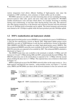 4                                                                        HSDPA/HSUPA for UMTS



station integration level allows eﬃcient building of high-capacity sites since the
complexity of RF combiners, extra antennas or feeder cables can be avoided.
   WCDMA operators are able to provide interesting data services including browsing,
person-to-person video calls, sports and news video clips and mobile-TV. WCDMA
enables simultaneous voice and data which allows, for example, browsing or emailing
during voice conferencing, or real time video sharing during voice calls. The operators
also oﬀer laptop connectivity to the Internet and corporate intranet with the maximum
bit rate of 384 kbps both in downlink and in uplink. The initial terminals and networks
were limited to 64–128 kbps in uplink while the latest products provide 384-kbps uplink.



1.2    HSPA standardization and deployment schedule
High-speed downlink packet access (HSDPA) was standardized as part of 3GPP Release
5 with the ﬁrst speciﬁcation version in March 2002. High-speed uplink packet access
(HSUPA) was part of 3GPP Release 6 with the ﬁrst speciﬁcation version in December
2004. HSDPA and HSUPA together are called ‘high-speed packet access’ (HSPA). The
ﬁrst commercial HSDPA networks were available at the end of 2005 and the commercial
HSUPA networks are expected to be available by 2007. The estimated HSPA schedule is
illustrated in Figure 1.5.
   The HSDPA peak data rate available in the terminals is initially 1.8 Mbps and will
increase to 3.6 and 7.2 Mbps during 2006 and 2007, and potentially beyond 10 Mbps. The
HSUPA peak data rate in the initial phase is expected to be 1–2 Mbps with the second
phase pushing the data rate to 3–4 Mbps. The expected data rate evolution is illustrated
in Figure 1.6.
   HSPA is deployed on top of the WCDMA network either on the same carrier or – for a
high-capacity and high bit rate solution – using another carrier, see Figure 1.7. In both
cases, HSPA and WCDMA can share all the network elements in the core network and

      3GPP 1st
      specification     R5 HSDPA                   R6 HSUPA
      version

                            2002          2003   2004     2005      2006         2007       2008
      Commercial                                                  HSDPA          HSUPA
      network

                      Figure 1.5 HSPA standardization and deployment schedule.


                                                                        3.6   7.2 10.1
      Downlink peak                384                           1.8
      data rates                   kbps                          Mbps

                            2002          2003   2004     2005      2006        2007       2008
      Uplink peak                   64             128    384                  1-2        3-4
      data rates                   kbps            kbps   kbps                Mbps       Mbps

                       Figure 1.6 Data rate evolution in WCDMA and HSPA.
 