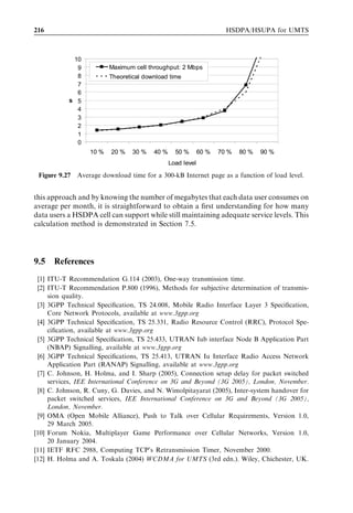 200                                                             HSDPA/HSUPA for UMTS



increased then the rate at which each set of procedures can be completed increases. The
drawback of assigning larger bandwidths is an increased Iub capacity requirement.
   The activation time oﬀset which is used to deﬁne the CFN at which the synchronized
reconﬁgurations become active – for example, the radio link reconﬁguration procedure
during radio bearer reconﬁguration – also has some room for optimization. This oﬀset
should be made as small as possible to reduce call setup delay. Making it too small means
that the Node B may start to apply the new conﬁguration before the UE has received the
corresponding instruction. The oﬀset should account for the time consumed by sending
the RRC message to the UE and should also account for the possible necessity of
completing RLC retransmissions. The time consumed by sending the RRC message is
a function of the message size and also the signalling radio bearer bit rate. The activation
time oﬀset should thus be a function of these two variables. The time required for RLC
retransmissions depends upon the bit rate and also the RLC polling time – that is, how
long it takes the UE to inform the RNC that a retransmission is required. If the RLC
polling time can be reduced, then the activation time oﬀset can also be reduced. It is
typical to allow for two RLC retransmissions when evaluating an appropriate oﬀset.
   3GPP Release 6 allows use of HSDPA and HSUPA for carrying the signalling radio
bearer, which allows a faster call setup time. The faster setup time is achieved, ﬁrst,
because the signalling speed over HSDPA/HSUPA is fast and, second, because no
activation time is required. 3GPP Release 6 can use an asynchronous procedure for
setup and avoid the activation time since the physical channel conﬁguration is not
changed in the radio bearer setup. This is the case since both signalling and the user
plane are carried over the same HSDPA/HSUPA channel. 3GPP Release 6 allows the
packet session setup time to be reduced to below 1 sec. 3GPP Release 7 includes a work
item to further reduce setup times.



9.2.3   RRC state change
After a period of inactivity a UE is typically moved from Cell_DCH to Cell_PCH or
URA_PCH state to save UE battery life and to save radio network resources. When data
are present in the UE buﬀer ready to be sent, the UE is moved to Cell_FACH or to
Cell_DCH state depending on the amount of data in the buﬀer. This section presents the
signalling ﬂow when a UE is ﬁrst moved from Cell_PCH to Cell_FACH, and then from
Cell_FACH to Cell_DCH state.
   When a UE initiates, for example, a ﬁle download, it ﬁrst has to establish a TCP
connection with the server. TCP connection establishment involves small packets that
can be carried by the RACH/FACH. The state transition from Cell_PCH to Cell_FACH
is illustrated in Figure 9.14. Before the UE is allowed to send the RACH message, it has
to obtain the necessary information from the system information block that is trans-
mitted on the downlink common channel (i.e., the BCCH). Next, the UE starts with
RACH pre-ambles followed by a Cell Update in the RACH message part. The RNC
responds with a Cell Update Conﬁrm to move the UE to CELL_FACH state. Cell
Update Conﬁrm also includes UTRAN mobility information, which allocates a new
radio network temporary identiﬁer (RNTI). Cell-RNTI is used as a UE identiﬁer in
Cell_FACH state. The UE acknowledges reception of that message with a UTRAN
 