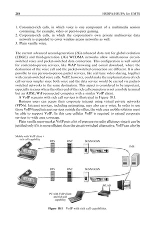 202                                                           HSDPA/HSUPA for UMTS



         Table 9.2 Example state transition from FACH to DCH recorded by UE.

                                                                        Message
                                                                        (ms)

         Traﬃc volume measurement (RACH uplink)                           0
         Radio bearer reconﬁguration (FACH downlink)                    340
         Radio bearer reconﬁguration complete (DCH uplink)              540



Request. The UE starts the L1 synchronization procedure when it has received the Radio
Bearer Reconﬁguration message. Once the UE is synchronized to the downlink signal, it
starts uplink transmission of the DPCCH. The UE is allowed to start the transmission of
uplink user data on the DCH after a pre-deﬁned period during which the Node B has
acquired uplink synchronization.
   An example measured RRC state transition from Cell_FACH to Cell_DCH is shown
in Table 9.2. When the amount of data in the UE buﬀer exceeds the DCH allocation
threshold, the UE sends a Traﬃc Volume Measurement, which is deﬁned as the starting
point in this UE log. The UE receives the Radio Bearer Reconﬁguration from the RNC
340 ms later. The delay is explained by message transmission times and by radio network
delay for the reservation of base station, transmission, and RNC resources for the new
DCH. When the UE has received the reconﬁguration message and has obtained downlink
synchronization, it can start uplink transmission as soon as the pre-deﬁned uplink timers
have elapsed. In this case the Radio Bearer Reconﬁguration Complete message was sent
200 ms after reception of the downlink reconﬁguration message. The total delay in the
transition from Cell_FACH to Cell_DCH was approximately 0.5 sec in this example.
   The transition from Cell_PCH to Cell_DCH takes more time than from Cell_FACH
to Cell_DCH in 3GPP Release 5 since the cell update procedure is required in addition.
3GPP Release 6 allows combination of the traﬃc volume measurement and the cell
update in a single message, thus reducing the delay.


9.2.4   Inter-system cell change from HSPA to GPRS/EGPRS
This section analyses the signalling procedures and the delay in cell change from HSPA
to GPRS during data transmission. The procedure is shown in Figure 9.16. Once the
RNC observes that HSPA coverage becomes weak, it requests the UE to make measure-
ments of potential second-generation (2G) target cells. Once the best 2G target cell is
identiﬁed, the RNC instructs the UE to move onto a speciﬁc 2G cell using the Cell
Change Order message. This message also speciﬁes the CFN at which the UE should
make the transition. Once the UE has moved onto the 2G cell, it must read the 2G system
information messages including routing and location area codes and the network mode
of operation. The network mode of operation deﬁnes whether or not combined location
area and routing area updates are possible. The combined location and routing area
update mode of operation requires a Gs interface between the Mobile Switching Centre
(MSC) and the 2G SGSN. The signalling presented in Figure 9.8 assumes network mode
of operation II – that is, separate location area and routing area updates. The UE sends a
 