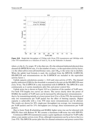 Application and end-to-end performance                                                   209



[11]. Based on the formula it is unlikely that a TCP timeout would happen during
ordinary operation of HSPA because the RTT variations are typically not large, even
if the network load varies. TCP timeout, however, may happen during the inter-system
cell change from HSDPA to GPRS due to the long break (see the discussion in Section
9.2.4).


9.3.3   Full duplex VoIP and Push-to-Talk
In comparison with many other applications running over IP, the throughput required
for full duplex VoIP is low, up to a few tens of kbps, but the latency requirements are,
on the other hand, more demanding. Thus, once again, the RTT – and not the link
throughput – is the factor that limits end user service performance and network capacity.
The ITU recommendation [1] for one-way transmission time for full duplex voice
indicates that users are satisﬁed with a mouth-to-ear delay of up to around 280 ms.
For delays longer than 280 ms the interactivity of the voice connection decreases rapidly,
and when the mouth-to-ear delay approaches 400 ms many voice users are dissatisﬁed
with the interactivity. Note that the delays mentioned here are mouth-to-ear delays and,
hence, include not only the transmission delays but also processing (coding/decoding)
delays in the transmitter and in the receiver. The International Telecommunication
Union (ITU) recommendation [1] also includes guidelines for coding/decoding delays.
For most codecs relevant to the mobile domain these delays are from just below 50 ms up
to 100 ms. Leaving room for these processing delays – both at the transmitter and the
receiver end – results in end-to-end transmission delay for radio links and a backbone
transmission network of well below 200 ms in total. When we compare this delay
requirement with RTTs of below 200 ms in WCDMA Release 99 and below 100 ms
in HSPA, it is clear that VoIP works well in both technologies. With the shorter RTT in
HSPA radio links, the delay allowed in backbone transmission (and Internet) is larger in
HSPA than in WCDMA Release 99. However, note that when the radio load increases
in HSPA the RTT increases. There is in HSPA, hence, an inherent quality/capacity trade-
oﬀ when carrying VoIP (this has been studied by simulation investigations in Chapter 10).
With the DCHs in WCDMA Release 99 the RTT is, on the other hand, very stable and
close to being independent of radio interface load.
   For push-to-talk applications the mouth-to-ear delay requirements are less demanding
than for full duplex VoIP. On the other hand, these applications set tight requirements on
the setup times for radio connection. This is because each time the user requests to talk,
the system must set up a radio connection and the time for doing this directly impacts the
end user experience for the push-to-talk connection. The Open Mobile Alliance (OMA)
push-to-talk requirement [9] speciﬁcation has deﬁned three quality of end user criteria for
delays:

. The ‘right-to-speak’ response time during push-to-talk session establishment – this is
  the time it takes from the instant that the user initiates a push-to-talk session until he/
  she receives feedback (in the form of a beep or similar sound) from the terminal that
  he/she can start talking. The right-to-speak time should be less than 1.6 to 2 sec
  depending on the push-to-talk use case.
 
