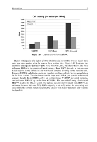 Introduction                                                                          7



                         Cell capacity [per sector per 5 MHz]
              5000
              4500   Downlink
                     Uplink
              4000
              3500
              3000
       kbps




              2500
              2000
              1500
              1000
               500
                 0
                        WCDMA              HSPA Basic           HSPA Enhanced

                         Figure 1.10 Capacity evolution with HSPA.


   Higher cell capacity and higher spectral eﬃciency are required to provide higher data
rates and new services with the current base station sites. Figure 1.10 illustrates the
estimated cell capacity per sector per 5 MHz with WCDMA, with basic HSPA and with
enhanced HSPA in the macro-cell environment. Basic HSPA includes a one-antenna
Rake receiver in the terminals and two-branch antenna diversity in the base stations.
Enhanced HSPA includes two-antenna equalizer mobiles and interference cancellation
in the base station. The simulation results show that HSPA can provide substantial
capacity beneﬁt. Basic HSDPA oﬀers up to three times WCDMA downlink capacity,
and enhanced HSDPA up to six times WCDMA. The spectral eﬃciency of enhanced
HSDPA is close to 1 bit/s/Hz/cell. The uplink capacity improvement with HSUPA is
estimated between 30% and 70%. HSPA capacity is naturally suited for supporting not
only symmetric services but also asymmetric services with higher data rates and volumes
in downlink.
 