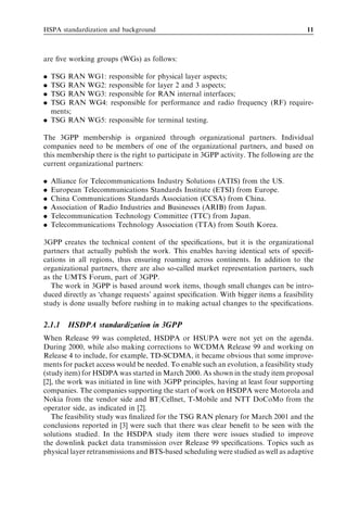 HSPA standardization and background                                                   11



are ﬁve working groups (WGs) as follows:

. TSG RAN WG1: responsible for physical layer aspects;
. TSG RAN WG2: responsible for layer 2 and 3 aspects;
. TSG RAN WG3: responsible for RAN internal interfaces;
. TSG RAN WG4: responsible for performance and radio frequency (RF) require-
  ments;
. TSG RAN WG5: responsible for terminal testing.

The 3GPP membership is organized through organizational partners. Individual
companies need to be members of one of the organizational partners, and based on
this membership there is the right to participate in 3GPP activity. The following are the
current organizational partners:

.   Alliance for Telecommunications Industry Solutions (ATIS) from the US.
.   European Telecommunications Standards Institute (ETSI) from Europe.
.   China Communications Standards Association (CCSA) from China.
.   Association of Radio Industries and Businesses (ARIB) from Japan.
.   Telecommunication Technology Committee (TTC) from Japan.
.   Telecommunications Technology Association (TTA) from South Korea.

3GPP creates the technical content of the speciﬁcations, but it is the organizational
partners that actually publish the work. This enables having identical sets of speciﬁ-
cations in all regions, thus ensuring roaming across continents. In addition to the
organizational partners, there are also so-called market representation partners, such
as the UMTS Forum, part of 3GPP.
   The work in 3GPP is based around work items, though small changes can be intro-
duced directly as ‘change requests’ against speciﬁcation. With bigger items a feasibility
study is done usually before rushing in to making actual changes to the speciﬁcations.


2.1.1    HSDPA standardization in 3GPP
When Release 99 was completed, HSDPA or HSUPA were not yet on the agenda.
During 2000, while also making corrections to WCDMA Release 99 and working on
Release 4 to include, for example, TD-SCDMA, it became obvious that some improve-
ments for packet access would be needed. To enable such an evolution, a feasibility study
(study item) for HSDPA was started in March 2000. As shown in the study item proposal
[2], the work was initiated in line with 3GPP principles, having at least four supporting
companies. The companies supporting the start of work on HSDPA were Motorola and
Nokia from the vendor side and BT/Cellnet, T-Mobile and NTT DoCoMo from the
operator side, as indicated in [2].
   The feasibility study was ﬁnalized for the TSG RAN plenary for March 2001 and the
conclusions reported in [3] were such that there was clear beneﬁt to be seen with the
solutions studied. In the HSDPA study item there were issues studied to improve
the downlink packet data transmission over Release 99 speciﬁcations. Topics such as
physical layer retransmissions and BTS-based scheduling were studied as well as adaptive
 