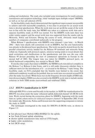 12                                                              HSDPA/HSUPA for UMTS



coding and modulation. The study also included some investigations for multi-antenna
transmission and reception technology, titled ‘multiple input multiple output’ (MIMO),
as well as on fast cell selection (FCS).
   As the feasibility study clearly demonstrated that signiﬁcant improvement was possible
to achieve and with reasonable complexity, it was clear to proceed for an actual work
item to develop speciﬁcations. When the work item was set up [4] the scope of the work
was in line with the study item, but MIMO was taken as a separate work item and a
separate feasibility study on FCS was started. For the HSDPA work item there was
wider vendor support and the actual work item was supported from the vendor side by
Motorola, Nokia and Ericsson. During the course of work, obviously much larger
numbers of companies contributed technically to the progress.
   When Release 5 speciﬁcations with HSDPA were released 1 year later – in March
2002 – there were clearly still corrections to do in HSDPA, but the core functionality
was already in the physical layer speciﬁcations. The work was partly slowed down by the
parallel corrections activity needed for the Release 99 terminals and networks being
rolled out. Especially with protocol aspects, intensive testing tends to reveal details that
need corrections and clariﬁcations in the speciﬁcations and this was the case with
Release 99 devices preceding the start of commercial operations in Europe in the
second half of 2002. The longest time was taken for HSDPA protocol parts, on
which backward compatibility was started in March 2004.
   From the other topics that relate to HSDPA, the MIMO work item did not complete in
the Release 5 or Release 6 time frame, and it is still under discussion whether there is
suﬃcient merit for the introduction of it – as covered in the Release 7 topic listing. The
feasibility study on FCS concluded that the beneﬁts were limited to the extent that
additional complexity would not be justiﬁed, thus no work item was created around FCS
after the study was closed. While focus was on the frequency division duplex (FDD) side,
time division duplex (TDD) was also covered in the HSDPA work item to include similar
solutions in both TDD modes (narrowband and wideband TDD).


2.1.2     HSUPA standardization in 3GPP
Although HSUPA is a term used broadly in the market, in 3GPP the standardization for
HSUPA was done under the name ‘enhanced uplink dedicated channel’ (E-DCH) work
item. Work started during the corrections phase for HSDPA, beginning with the study
item on ‘uplink enhancements for dedicated transport channels’ in September 2002. From
the vendor side, Motorola, Nokia and Ericsson were the supporting companies to initiate
the study in 3GPP.
   The techniques investigated in the study for HSUPA (E-DCH) were, as shown in
Figure 2.3:

.    fast physical layer Hybrid-ARQ (HARQ) for the uplink;
.    fast Node B based uplink scheduling;
.    shorter uplink transmission time interval (TTI) length;
.    higher order modulation;
.    fast DCH setup.
 