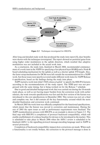 HSPA standardization and background                                                     13




                                          Fast Node B scheduling
                                                for uplink
                Shorter TTI
                 for uplink
                                                                   HARQ for
                                                                    uplink
                                      HSUPA?

                Higher order
                modulation

                                                  Fast dedicated
                                                  channel setup


                      Figure 2.3 Techniques investigated for HSUPA.


After long and detailed study work that produced the study item report [5], clear beneﬁts
were shown with the techniques investigated. The report showed no potential gains from
using higher order modulation in the uplink direction, which resulted that adaptive
modulation was not included in the actual work item.
   As a conclusion, the study item, ﬁnalized in March 2004, recommended commence-
ment of a work item in the 3GPP for specifying a fast physical layer HARQ and a Node B
based scheduling mechanism for the uplink as well as a shorter uplink TTI length. Also,
the faster setup mechanisms for DCHs were left outside the recommendation for a 3GPP
work, but those issues were (partly) covered under diﬀerent work items for 3GPP Release
6 speciﬁcation, based on the ﬁndings during the study item phase.
   3GPP started a work item titled ‘FDD enhanced uplink’ to specify the HSUPA features
according to the recommendations of the study report. The TDD part was not pro-
gressed with the same timing, but is being worked on for the Release 7 schedule.
   Due to good and detailed background work that was carried out during the 18-month
study phase, as well as not having major burden from the correction work with earlier
releases, the work towards speciﬁcations was fast and the ﬁrst version of the feature was
introduced to the core speciﬁcations in December 2004. This version was not yet a ﬁnal
and complete one, but it did contain all the key functionality around which the more
detailed ﬁnalization and correction work continued.
   In March 2005 the work item was oﬃcially completed for the functional speciﬁcations,
which meant that the feature was moved to correction and maintenance. During the
rest of 2005 the open issues as well as performance requirements were ﬁnalized. The
3GPP standardization process with HSUPA as an example is shown in Figure 2.5. The
ﬁnal step with HSUPA is completion of protocol backward compatibility, which will
enable establishment of a release baseline for devices to be introduced in the market. This
is scheduled to take place in March 2006 when the ASN.1 review is scheduled to be
ﬁnalized (ASN.1 is the signalling protocol message-encoding language used in 3GPP in
several protocols).
   Completion of backward compatibility impacts how corrections are made. When such
a functionality is not totally broken, the correction to the protocol message is done in
 