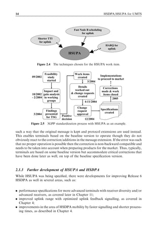 14                                                                       HSDPA/HSUPA for UMTS




                                               Fast Node B scheduling
                                                     for uplink
                Shorter TTI
                 for uplink
                                                                          HARQ for
                                                                           uplink
                                         HSUPA

               Figure 2.4     The techniques chosen for the HSUPA work item.


                      Feasibility              Work items
           09/2002                                               Implementations
                         study                  created
                                                               to proceed to market
                        started                         3/2004
                                                Details                  Corrections
                    Impact and                worked out                made & work
           10/2002 gain analysis           & change requests             items closed
           - 2/2004 in working                  created
                                                                                2005
                       groups                          4-11/2004

                                                 Change
                      Findings                                      Specifications
                                                 request
                      presented                                        created
             3/2004                              approval
                       for TSG      Positive
                                    decision           12/2004
           Figure 2.5 3GPP standardization process with HSUPA as an example.

such a way that the original message is kept and protocol extensions are used instead.
This enables terminals based on the baseline version to operate though they do not
obviously react to the correction/additions in the message extension. If the error was such
that no proper operation is possible then the correction is non-backward compatible and
needs to be taken into account when preparing products for the market. Thus, typically,
terminals are based on some baseline version but accommodate critical corrections that
have been done later as well, on top of the baseline speciﬁcation version.



2.1.3   Further development of HSUPA and HSDPA
While HSUPA was being speciﬁed, there were developments for improving Release 6
HSDPA as well in several areas, such as:


. performance speciﬁcations for more advanced terminals with receiver diversity and/or
  advanced receivers, as covered later in Chapter 11;
. improved uplink range with optimized uplink feedback signalling, as covered in
  Chapter 4;
. improvements in the area of HSDPA mobility by faster signalling and shorter process-
  ing times, as described in Chapter 4.
 