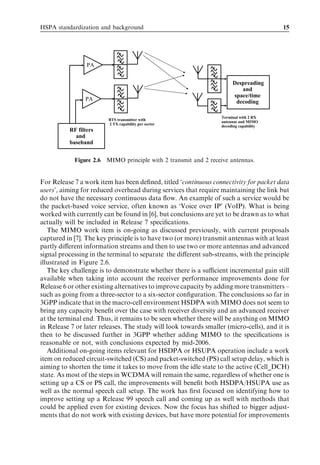HSPA standardization and background                                                      15




                 PA


                                                                        Despreading
                                                                           and
                                                                        space/time
                PA                                                       decoding

                                                                   Terminal with 2 RX
                         BTS transmitter with
                                                                   antennas and MIMO
                         2 TX capability per sector
                                                                   decoding capability
          RF filters
            and
          baseband


            Figure 2.6   MIMO principle with 2 transmit and 2 receive antennas.


For Release 7 a work item has been deﬁned, titled ‘continuous connectivity for packet data
users’, aiming for reduced overhead during services that require maintaining the link but
do not have the necessary continuous data ﬂow. An example of such a service would be
the packet-based voice service, often known as ‘Voice over IP’ (VoIP). What is being
worked with currently can be found in [6], but conclusions are yet to be drawn as to what
actually will be included in Release 7 speciﬁcations.
   The MIMO work item is on-going as discussed previously, with current proposals
captured in [7]. The key principle is to have two (or more) transmit antennas with at least
partly diﬀerent information streams and then to use two or more antennas and advanced
signal processing in the terminal to separate the diﬀerent sub-streams, with the principle
illustrated in Figure 2.6.
   The key challenge is to demonstrate whether there is a suﬃcient incremental gain still
available when taking into account the receiver performance improvements done for
Release 6 or other existing alternatives to improve capacity by adding more transmitters –
such as going from a three-sector to a six-sector conﬁguration. The conclusions so far in
3GPP indicate that in the macro-cell environment HSDPA with MIMO does not seem to
bring any capacity beneﬁt over the case with receiver diversity and an advanced receiver
at the terminal end. Thus, it remains to be seen whether there will be anything on MIMO
in Release 7 or later releases. The study will look towards smaller (micro-cells), and it is
then to be discussed further in 3GPP whether adding MIMO to the speciﬁcations is
reasonable or not, with conclusions expected by mid-2006.
   Additional on-going items relevant for HSDPA or HSUPA operation include a work
item on reduced circuit-switched (CS) and packet-switched (PS) call setup delay, which is
aiming to shorten the time it takes to move from the idle state to the active (Cell_DCH)
state. As most of the steps in WCDMA will remain the same, regardless of whether one is
setting up a CS or PS call, the improvements will beneﬁt both HSDPA/HSUPA use as
well as the normal speech call setup. The work has ﬁrst focused on identifying how to
improve setting up a Release 99 speech call and coming up as well with methods that
could be applied even for existing devices. Now the focus has shifted to bigger adjust-
ments that do not work with existing devices, but have more potential for improvements
 