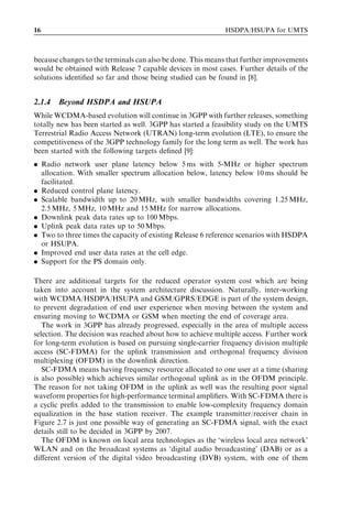 16                                                          HSDPA/HSUPA for UMTS



because changes to the terminals can also be done. This means that further improvements
would be obtained with Release 7 capable devices in most cases. Further details of the
solutions identiﬁed so far and those being studied can be found in [8].


2.1.4   Beyond HSDPA and HSUPA
While WCDMA-based evolution will continue in 3GPP with further releases, something
totally new has been started as well. 3GPP has started a feasibility study on the UMTS
Terrestrial Radio Access Network (UTRAN) long-term evolution (LTE), to ensure the
competitiveness of the 3GPP technology family for the long term as well. The work has
been started with the following targets deﬁned [9]:
. Radio network user plane latency below 5 ms with 5-MHz or higher spectrum
  allocation. With smaller spectrum allocation below, latency below 10 ms should be
  facilitated.
. Reduced control plane latency.
. Scalable bandwidth up to 20 MHz, with smaller bandwidths covering 1.25 MHz,
  2.5 MHz, 5 MHz, 10 MHz and 15 MHz for narrow allocations.
. Downlink peak data rates up to 100 Mbps.
. Uplink peak data rates up to 50 Mbps.
. Two to three times the capacity of existing Release 6 reference scenarios with HSDPA
  or HSUPA.
. Improved end user data rates at the cell edge.
. Support for the PS domain only.

There are additional targets for the reduced operator system cost which are being
taken into account in the system architecture discussion. Naturally, inter-working
with WCDMA/HSDPA/HSUPA and GSM/GPRS/EDGE is part of the system design,
to prevent degradation of end user experience when moving between the system and
ensuring moving to WCDMA or GSM when meeting the end of coverage area.
   The work in 3GPP has already progressed, especially in the area of multiple access
selection. The decision was reached about how to achieve multiple access. Further work
for long-term evolution is based on pursuing single-carrier frequency division multiple
access (SC-FDMA) for the uplink transmission and orthogonal frequency division
multiplexing (OFDM) in the downlink direction.
   SC-FDMA means having frequency resource allocated to one user at a time (sharing
is also possible) which achieves similar orthogonal uplink as in the OFDM principle.
The reason for not taking OFDM in the uplink as well was the resulting poor signal
waveform properties for high-performance terminal ampliﬁers. With SC-FDMA there is
a cyclic preﬁx added to the transmission to enable low-complexity frequency domain
equalization in the base station receiver. The example transmitter/receiver chain in
Figure 2.7 is just one possible way of generating an SC-FDMA signal, with the exact
details still to be decided in 3GPP by 2007.
   The OFDM is known on local area technologies as the ‘wireless local area network’
WLAN and on the broadcast systems as ‘digital audio broadcasting’ (DAB) or as a
diﬀerent version of the digital video broadcasting (DVB) system, with one of them
 