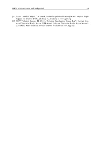 HSPA standardization and background                                                    19



[11] 3GPP Technical Report, TR 25.814, Technical Speciﬁcation Group RAN: Physical Layer
     Aspects for Evolved UTRA (Release 7). Available at www.3gpp.org
[12] 3GPP Technical Report, TR 25.813, Technical Speciﬁcation Group RAN: Evolved Uni-
     versal Terrestrial Radio Access (UTRA) and Universal Terrestrial Radio Access Network
     (UTRAN); Radio interface protocol aspects. Available at www.3gpp.org
 