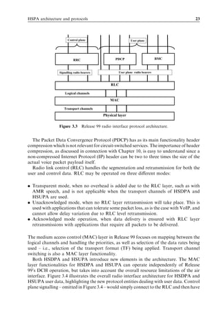 HSPA architecture and protocols                                                        23




                      Control plane                         User plane




                          RRC                     PDCP                         BMC



                Signalling radio bearers            User plane radio bearers



                                               RLC

                    Logical channels

                                               MAC

                   Transport channels
                                           Physical layer

                Figure 3.3 Release 99 radio interface protocol architecture.


  The Packet Data Convergence Protocol (PDCP) has as its main functionality header
compression which is not relevant for circuit-switched services. The importance of header
compression, as discussed in connection with Chapter 10, is easy to understand since a
non-compressed Internet Protocol (IP) header can be two to three times the size of the
actual voice packet payload itself.
  Radio link control (RLC) handles the segmentation and retransmission for both the
user and control data. RLC may be operated on three diﬀerent modes:

. Transparent mode, when no overhead is added due to the RLC layer, such as with
  AMR speech, and is not applicable when the transport channels of HSDPA and
  HSUPA are used.
. Unacknowledged mode, when no RLC layer retransmission will take place. This is
  used with applications that can tolerate some packet loss, as is the case with VoIP, and
  cannot allow delay variation due to RLC level retransmission.
. Acknowledged mode operation, when data delivery is ensured with RLC layer
  retransmissions with applications that require all packets to be delivered.

The medium access control (MAC) layer in Release 99 focuses on mapping between the
logical channels and handling the priorities, as well as selection of the data rates being
used – i.e., selection of the transport format (TF) being applied. Transport channel
switching is also a MAC layer functionality.
   Both HSDPA and HSUPA introduce new elements in the architecture. The MAC
layer functionalities for HSDPA and HSUPA can operate independently of Release
99’s DCH operation, but takes into account the overall resource limitations of the air
interface. Figure 3.4 illustrates the overall radio interface architecture for HSDPA and
HSUPA user data, highlighting the new protocol entities dealing with user data. Control
plane signalling – omitted in Figure 3.4 – would simply connect to the RLC and then have
 