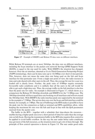 26                                                                    HSDPA/HSUPA for UMTS



         Release 99 DCH

                                                           Iu-ps
                       Uu                   Iub                                    Data from
                                                                                   GGSN

                                Node B                              SGSN
               Terminal                             RNC

               DCH peak rate:       Iub bit rate:         QoS parameter: maximum
               384 kbps             0 - 384 kbps          bit rate: 384 kbps

          Release 5 HSDPA

                                                            Iu-ps
                          Uu                Iub                                    Data from
                                                                                   GGSN

                                Node B                               SGSN
               Terminal                             RNC

            HS-DSCH peak rate:           Iub bit rate:    QoS parameter: maximum
            7.2 Mbps over 2 ms           0 - 1 Mbps       Bit Rate: 1 Mbps

      Figure 3.7 Example of HSDPA and Release 99 data rates on diﬀerent interfaces.



While Release 99 terminals are at most 384 kbps, the data rate on diﬀerent interfaces,
including the Iu-ps interface to the packet core network Serving GPRS Support Node
(SGSN), is equal to the one used for radio. With HSDPA the situation has changed,
however. Over the air interface, denoted as Uu in Third Generation Partnership Project
(3GPP) terminology, there can be data rates up to 14.4 Mbps over short (2-ms) periods.
This, however, does not mean the same data rate being used on the Iub and Iu-ps
interface for that particular user. From a single user point of view, the radio resource is
time and code shared with other users in the cell. Thus, the average bit rate for a user in a
loaded cell is clearly lower. Further, the peak rates of 10 Mbps require extremely
favourable radio conditions and it is unlikely that all the users in the cell would be
able to get such a high data rate. Thus, the average traﬃc on the Iub interface is also less
than the peak rate for radio. An example is illustrated in Figure 3.7, which shows as a
comparison the Release 99 384-kbps downlink and HSDPA for the 7.2-Mbps case. The
384-kbps downlink will have equal data rate booking on all interfaces and will not exceed
the 384-kbps limit. With HSDPA the radio interface peak rate supported by the terminal
in the example is 7.2 Mbps. The service data rate over the Iu-ps and Iub interface could be
limited, for example, to 1 Mbps. The use of buﬀering in the BTS makes it possible to have
the peak rate for the connection as high as terminal and BTS capabilities allow, while
keeping the maximum bit rate over the Iub and Iu-ps in line with the QoS parameters
received from the packet core.
   The buﬀer in the BTS – together with a scheduler that time-shares the resources –
enables having a higher peak rate (over a short period of time) for radio than the average
rate on Iub/Iu-ps. Having the transmission buﬀer in the BTS also requires ﬂow control to
be applied to avoid buﬀer overﬂow. In this way the user under better radio conditions
may get more of the Iub resources, as the situation exists to get a lot of data through. The
principle of ﬂow control operation is shown in Figure 3.8. The user under good radio
 